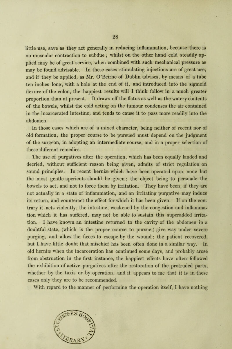 little use, save as they act generally in reducing inflammation, because there is no muscular contraction to subdue; whilst on the other hand cold steadily ap- plied may be of great service, when combined with such mechanical pressure as may be found advisable. In these cases stimulating injections are of great use, and if they be applied, as Mr. O’Beirne of Dublin advises, by means of a tube ten inches long, with a hole at the end of it, and introduced into the sigmoid flexure of the colon, the happiest results will I think follow in a much greater proportion than at present. It draws off the flatus as well as the watery contents of the bowels, whilst the cold acting on the tumour condenses the air contained in the incarcerated intestine, and tends to cause it to pass more readily into the abdomen. In those cases which are of a mixed character, being neither of recent nor of old formation, the proper course to be pursued must depend on the judgment of the surgeon, in adopting an intermediate course, and in a proper selection of these different remedies. The use of purgatives after the operation, which has been equally lauded and decried, without sufficient reason being given, admits of strict regulation on sound principles. In recent hernise which have been operated upon, none but the most gentle aperients should be given; the object being to persuade the bowels to act, and not to force them by irritation. They have been, if they are not actually in a state of inffammation, and an irritating purgative may induce its return, and counteract the effect for which it has been given. If on the con- trary it acts violently, the intestine, weakened by the congestion and inflamma- tion which it has suffered, may not be able to sustain this superadded irrita- tion. I have known an intestine returned to the cavity of the abdomen in a doubtful state, (which is the proper course to pursue,) give way under severe purging, and allow the faeces to escape by the wound; the patient recovered, but I have little doubt that mischief has been often done in a similar way. In old herniae when the incarceration has continued some days, and probably arose from obstruction in the first instance, the happiest effects have often followed the exhibition of active purgatives after the restoration of the protruded parts, whether by the taxis or by operation, and it appears to me that it is in these cases only they are to be recommended. With regard to the manner of performing the operation itself, I have nothing