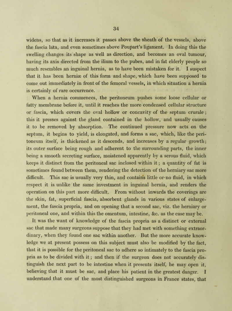 widens, so that as it increases it passes above the sheath of the vessels, above the fascia lata, and even sometimes above Poupart’s ligament. In doing this the swelhng changes its shape as well as direction, and becomes an oval tumour, having its axis directed from the ilium to the pubes, and in fat elderly people so much resembles an inguinal hernia, as to have been mistaken for it. I suspect that it has been herniae of this form and shape, which have been supposed to come out immediately in front of the femoral vessels, in which situation a hernia is certainly of rare occurrence. When a hernia commences, the peritoneum pushes some loose cellular or fatty membrane before it, until it reaches the more condensed cellular structure or fascia, which covers the oval hollow or concavity of the septum crurale ; this it presses against the gland contained in the hollow, and usually causes it to be removed by absorption. The continued pressure now acts on the septum, it begins to yield, is elongated, and forms a sac, which, like the peri- toneum itself, is thickened as it descends, and increases by a regular growth; its outer surface being rough and adherent to the surrounding parts, the inner being a smooth secreting surface, moistened apparently by a serous fluid, which keeps it distinct from the peritoneal sac inclosed within it; a quantity of fat is sometimes found between them, rendering the detection of the herniary sac more difficult. This sac is usually very thin, and contains little ormo fluid, in which respect it is unlike the same investment in inguinal hernia, and renders the operation on this part more difficult. From without inwards the coverings are the skin, fat, superficial fascia, absorbent glands in various states of enlarge- ment, the fascia propria, and on opening that a second sac, viz. the herniary or peritoneal one, and within this the omentum, intestine, &c. as the case may be. It was the want of knowledge of the fascia propria as a distinct or external sac that made many surgeons suppose that they had met with something extraor- dinary, when they found one sac within another. But the more accurate know- ledge we at present possess on this subject must also be modified by the fact, that it is possible for the peritoneal sac to adhere so intimately to the fascia pro- pria as to be divided with it; and then if the surgeon does not accurately dis- tinguish the next part to be intestine when it presents itself, he may open it, believing that it must be sac, and place his patient in the greatest danger. I understand that one of the most distinguished surgeons in France states, that
