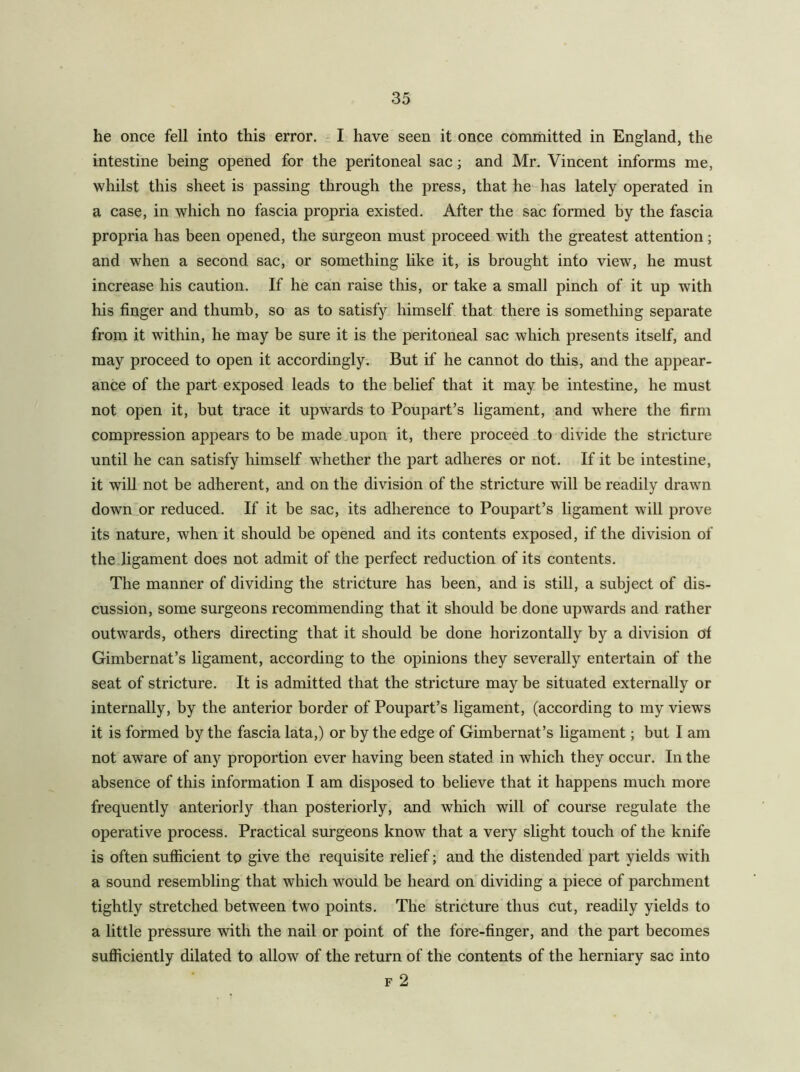 he once fell into this error, - I have seen it once committed in England, the intestine being opened for the peritoneal sac; and Mr. Vincent informs me, whilst this sheet is passing through the press, that he has lately operated in a case, in which no fascia propria existed. After the sac formed by the fascia propria has been opened, the surgeon must proceed with the greatest attention; and when a second sac, or something like it, is brought into view, he must increase his caution. If he can raise this, or take a small pinch of it up with his finger and thumb, so as to satisfy himself that there is sometliing separate from it within, he may be sure it is the peritoneal sac which presents itself, and may proceed to open it accordingly. But if he cannot do this, and the appear- ance of the part exposed leads to the belief that it may be intestine, he must not open it, but trace it upwards to Poupart’s ligament, and where the firm compression appears to be made upon it, there proceed to divide the stricture until he can satisfy himself whether the part adheres or not. If it be intestine, it wiU not be adherent, and on the division of the stricture will be readily drawn down,or reduced. If it be sac, its adherence to Poupart’s ligament will prove its nature, when it should be opened and its contents exposed, if the division of the ligament does not admit of the perfect reduction of its contents. The manner of dividing the stricture has been, and is still, a subject of dis- cussion, some surgeons recommending that it should be done upwards and rather outwards, others directing that it should be done horizontally by a division of Gimbernat’s ligament, according to the opinions they severally entertain of the seat of stricture. It is admitted that the stricture may be situated externally or internally, by the anterior border of Poupart’s ligament, (according to my views it is formed by the fascia lata,) or by the edge of Gimbernat’s ligament; but I am not aware of any proportion ever having been stated in which they occur. In the absence of this information I am disposed to believe that it happens much more frequently anteriorly than posteriorly, and which will of course regulate the operative process. Practical surgeons know that a very slight touch of the knife is often sufficient to give the requisite relief; and the distended part yields with a sound resembling that which would be heard on dividing a piece of parchment tightly stretched between two points. The stricture thus cut, readily yields to a little pressure with the nail or point of the fore-finger, and the part becomes sufficiently dilated to allow of the return of the contents of the herniary sac into F 2