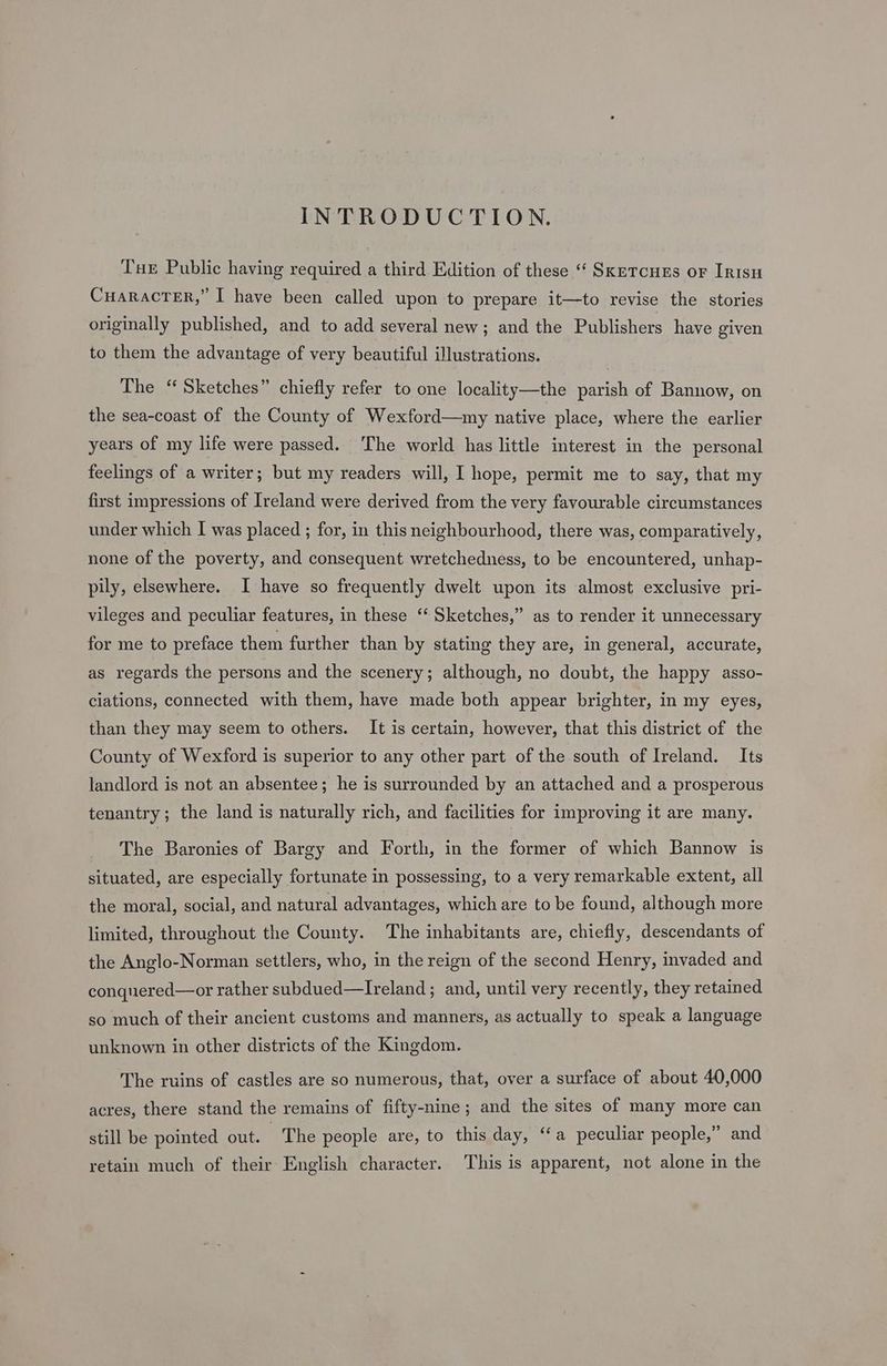 INTRODUCTION. Tue Public having required a third Edition of these ‘‘ SkrTcueEs or Irisu CHARACTER,’ I have been called upon to prepare it—to revise the stories originally published, and to add several new; and the Publishers have given to them the advantage of very beautiful illustrations. The “Sketches” chiefly refer to one locality—the parish of Bannow, on the sea-coast of the County of Wexford—my native place, where the earlier years of my life were passed. ‘The world has little interest in the personal feelings of a writer; but my readers will, I hope, permit me to say, that my first impressions of Ireland were derived from the very favourable circumstances under which I was placed ; for, in this neighbourhood, there was, comparatively, none of the poverty, and consequent wretchedness, to be encountered, unhap- pily, elsewhere. I have so frequently dwelt upon its almost exclusive pri- vileges and peculiar features, in these ‘“‘ Sketches,” as to render it unnecessary for me to preface them further than by stating they are, in general, accurate, as regards the persons and the scenery; although, no doubt, the happy asso- ciations, connected with them, have made both appear brighter, in my eyes, than they may seem to others. It is certain, however, that this district of the County of Wexford is superior to any other part of the south of Ireland. Its landlord is not an absentee; he is surrounded by an attached and a prosperous tenantry; the land is naturally rich, and facilities for improving it are many. The Baronies of Bargy and Forth, in the former of which Bannow is situated, are especially fortunate in possessing, to a very remarkable extent, all the moral, social, and natural advantages, which are to be found, although more limited, throughout the County. The inhabitants are, chiefly, descendants of the Anglo-Norman settlers, who, in the reign of the second Henry, invaded and conquered—or rather subdued—Ireland; and, until very recently, they retained so much of their ancient customs and manners, as actually to speak a language unknown in other districts of the Kingdom. The ruins of castles are so numerous, that, over a surface of about 40,000 acres, there stand the remains of fifty-nine; and the sites of many more can still be pointed out. The people are, to this day, “‘a peculiar people,” and retain much of their English character. This is apparent, not alone in the