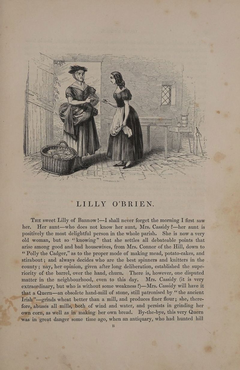 her. Her aunt—who does not know her aunt, Mrs. Cassidy ?—her aunt. is positively the most delightful person in the whole parish. She is now a very old woman, but so ‘‘knowing” that she settles all debateable points that arise among good and bad housewives, from Mrs. Connor of the Hill, down to ** Polly the Cadger,” as to the proper mode of making mead, potato-cakes, and stirabout; and always decides who are the best spinners and knitters in the . county; nay, her opinion, given after long deliberation, established the supe- riority of the barrel, over the hand, churn. There is, however, one disputed matter in the neighbourhood, even to this day. Mrs. Cassidy (it is very extraordinary, but who is without some weakness ?)—Mrs. Cassidy will have it that a Quern—an obsolete hand-mill of stone, still patronised by ‘‘ the ancient Irish”—grinds wheat better than a mill, and produces finer flour; she, there- fore, abuses all mills, both of wind and water, and persists in grinding her own corn, as well as in making her own bread. By-the-bye, this very Quern “was in great danger some time ago, when an antiquary, who had hunted hill B