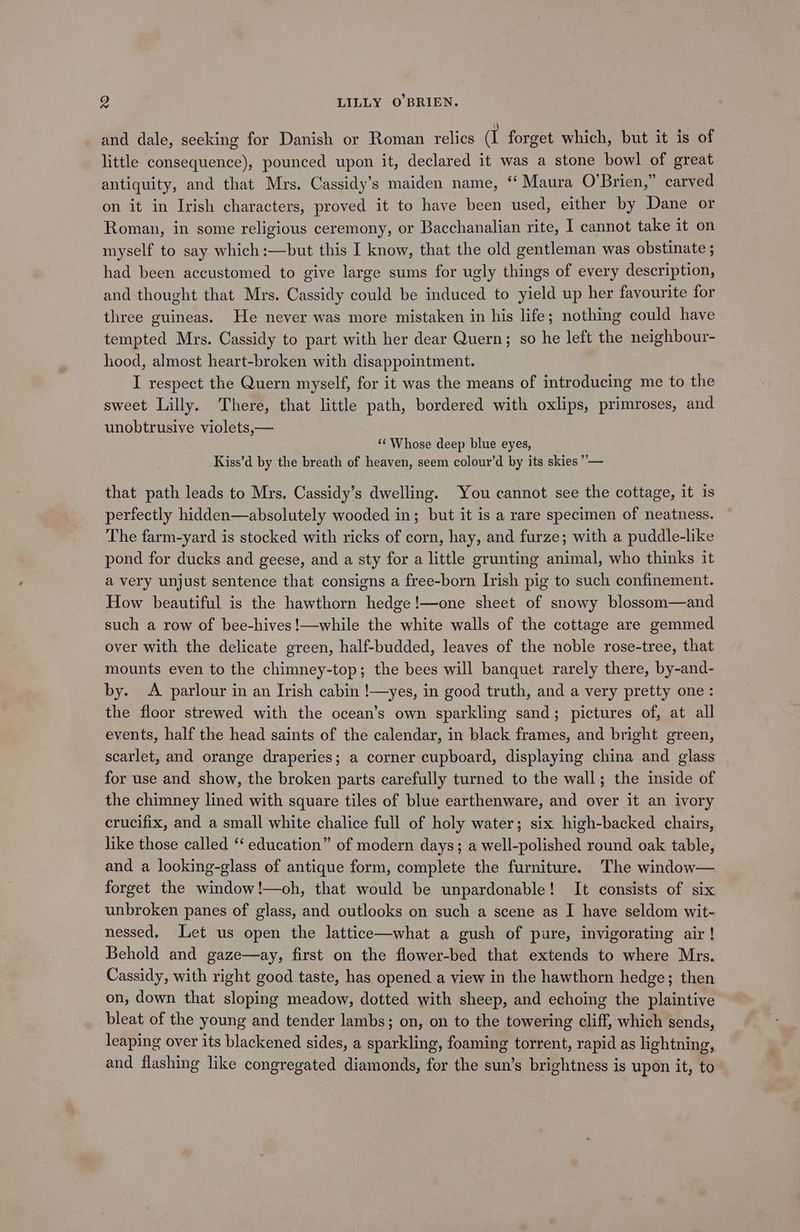and dale, seeking for Danish or Roman relics (I forget which, but it is of little consequence), pounced upon it, declared it was a stone bowl of great antiquity, and that Mrs. Cassidy’s maiden name, “‘ Maura O’Brien,” carved on it in Irish characters, proved it to have been used, either by Dane or Roman, in some religious ceremony, or Bacchanalian rite, I cannot take it on myself to say which :—but this I know, that the old gentleman was obstinate ; had been accustomed to give large sums for ugly things of every description, and thought that Mrs. Cassidy could be induced to yield up her favourite for three guineas. He never was more mistaken in his life; nothing could have tempted Mrs. Cassidy to part with her dear Quern; so he left the neighbour- hood, almost heart-broken with disappointment. I respect the Quern myself, for it was the means of introducing me to the sweet Lilly. There, that little path, bordered with oxlips, primroses, and unobtrusive violets,— ‘“‘ Whose deep blue eyes, Kiss’d by the breath of heaven, seem colour’d by its skies ”’— that path leads to Mrs. Cassidy’s dwelling. You cannot see the cottage, it is perfectly hidden—absolutely wooded in; but it is a rare specimen of neatness. The farm-yard is stocked with ricks of corn, hay, and furze; with a puddle-like pond for ducks and geese, and a sty for a little grunting animal, who thinks it a very unjust sentence that consigns a free-born Irish pig to such confinement. How beautiful is the hawthorn hedge!—one sheet of snowy blossom—and such a row of bee-hives!—while the white walls of the cottage are gemmed over with the delicate green, half-budded, leaves of the noble rose-tree, that mounts even to the chimney-top; the bees will banquet rarely there, by-and- by. A parlour in an Irish cabin !—yes, in good truth, and a very pretty one: the floor strewed with the ocean’s own sparkling sand; pictures of, at all events, half the head saints of the calendar, in black frames, and bright green, scarlet, and orange draperies; a corner cupboard, displaying china and glass for use and show, the broken parts carefully turned to the wall; the inside of the chimney lined with square tiles of blue earthenware, and over it an ivory crucifix, and a small white chalice full of holy water; six high-backed chairs, like those called ‘‘ education” of modern days; a well-polished round oak table, and a looking-glass of antique form, complete the furniture. The window— forget the window!—oh, that would be unpardonable! It consists of six unbroken panes of glass, and outlooks on such a scene as I have seldom wit- nessed, Let us open the lattice—what a gush of pure, invigorating air! Behold and gaze—ay, first on the flower-bed that extends to where Mrs. Cassidy, with right good taste, has opened a view in the hawthorn hedge; then on, down that sloping meadow, dotted with sheep, and echoing the plaintive bleat of the young and tender lambs; on, on to the towering cliff, which sends, leaping over its blackened sides, a sparkling, foaming torrent, rapid as lightning, and flashing like congregated diamonds, for the sun’s brightness is upon it, to
