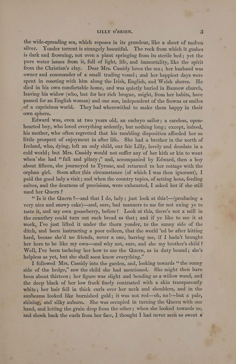 the wide-spreading sea, which reposes in its grandeur, like a sheet of molten silver. Yonder torrent is strangely beautiful. The rock from which it gushes is dark and frowning, not even a plant springing from its sterile bed; yet the pure water issues from it, full of light, life, and immortality, like the spirit from the Christian’s clay. Dear Mrs. Cassidy loves the sea; her husband was owner and commander of a small trading vessel; and her happiest days were spent in coasting with him along the Irish, English, and Welsh shores. He died in his own comfortable home, and was quietly buried in Bannow church, leaving his widow (who, but for her rich brogue, might, from her habits, have passed for an English woman) and one son, independent of the frowns or smiles of a capricious world. They had wherewithal to make them happy in their own sphere. Edward was, even at two years old, an embryo sailor; a careless, open- hearted boy, who loved everything ardently, but nothing long; except, indeed, his mother, who often regretted that his rambling disposition afforded her so little prospect of enjoyment in after life. She had a brother in the north of Ireland, who, dying, left an only child, our fair Lilly, lovely and desolate in a cold world; but Mrs. Cassidy would not suffer any of her kith or kin to want when she had ‘ full and plinty;” and, accompanied by Edward, then a boy about fifteen, she journeyed to Tyrone, and returned to her cottage with the orphan girl. Soon after this circumstance (of which I was then ignorant), I paid the good lady a visit; and when the country topics, of setting hens, feeding calves, and the dearness of provisions, were exhausted, I asked her if she still used her Quern ? * Ts it the Quern ?—and that I do, lady; just look at this!—(producing a very nice and snowy cake)—and, sure, bad manners to me for not axing ye to taste it, and my own gooseberry, before! Look at this, there’s not a mill in the counthry could turn out such bread as that; and if ye like to see it at work, I’ve just lifted it under the thorn yonder, to the sunny side of the ditch, and been instructing a poor colleen, that the world ’ud be after hitting hard, becase she’d no friends, never a one, barring me, if I hadn’t brought her here to be ike my own—and why not, sure, and she my brother’s child ? _ Well, I’ve been tacheing her how to use the Quern, as in duty bound; she’s helpless as yet, but she shall soon know everything.” I followed Mrs. Cassidy into the garden, and, looking towards “ the sunny side of the hedge,” saw the child she had mentioned. She might then have been about thirteen; her figure was slight and bending as a willow wand, and the deep black of her low frock finely contrasted with a skin transparently white; her hair fell in thick curls over her neck and shoulders, and in the sunbeams looked like burnished gold; it was not red—oh, no!—but a pale, shining, and‘silky auburn. She was occupied in turning the Quern with one hand, and letting the grain drop from the other; when she looked towards us, and shook back the curls from her face, I thought I had never seen so sweet a