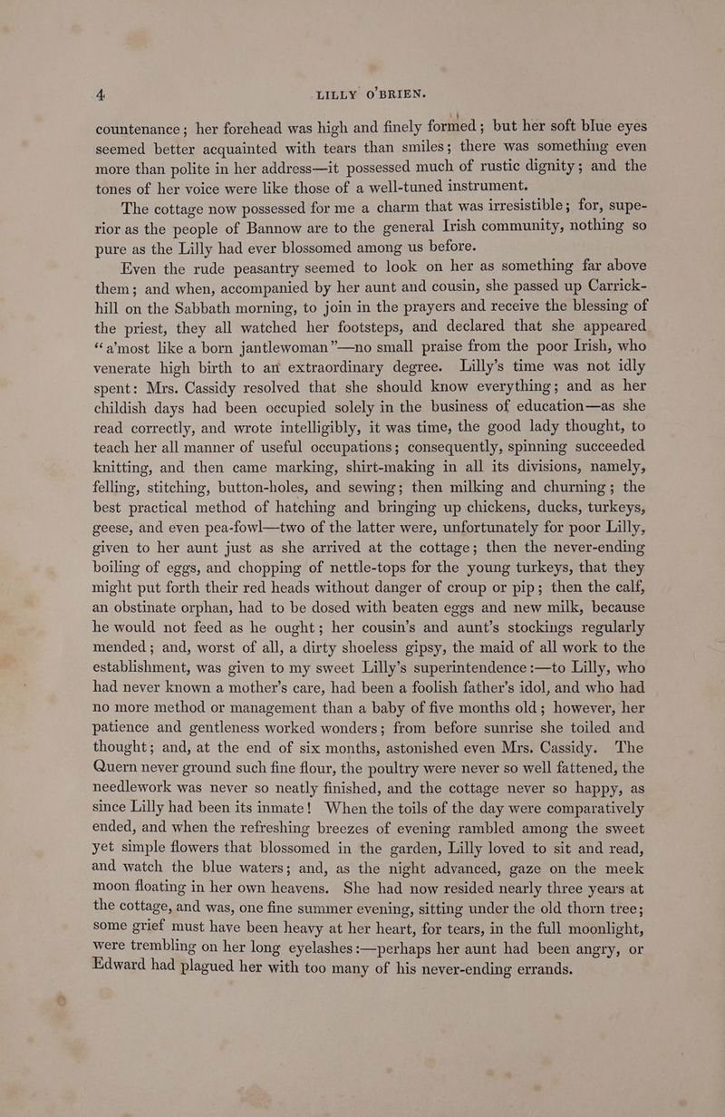 countenance; her forehead was high and finely formed ; but her soft blue eyes seemed better acquainted with tears than smiles; there was something even more than polite in her address—it possessed much of rustic dignity; and the tones of her voice were like those of a well-tuned instrument. The cottage now possessed for me a charm that was irresistible; for, supe- rior as the people of Bannow are to the general Irish community, nothing so pure as the Lilly had ever blossomed among us before. Even the rude peasantry seemed to look on her as something far pine them; and when, accompanied by her aunt and cousin, she passed up Carrick- hill on the Sabbath morning, to join in the prayers and receive the blessing of the priest, they all watched her footsteps, and declared that she appeared “a’most like a born jantlewoman”—no small praise from the poor Irish, who venerate high birth to an extraordinary degree. Lilly’s time was not idly spent: Mrs. Cassidy resolved that she should know everything; and as her childish days had been occupied solely in the business of education—as she read correctly, and wrote intelligibly, it was time, the good lady thought, to teach her all manner of useful occupations; consequently, spinning succeeded knitting, and then came marking, shirt-making in all its divisions, namely, felling, stitching, button-holes, and sewing; then milking and churning; the best practical method of hatching and bringing up chickens, ducks, turkeys, geese, and even pea-fowl—two of the latter were, unfortunately for poor Lilly, given to her aunt just as she arrived at the cottage; then the never-ending boiling of eggs, and chopping of nettle-tops for the young turkeys, that they might put forth their red heads without danger of croup or pip; then the calf, an obstinate orphan, had to be dosed with beaten eggs and new milk, because he would not feed as he ought; her cousin’s and aunt’s stockings regularly mended ; and, worst of all, a dirty shoeless gipsy, the maid of all work to the establishment, was given to my sweet Lilly’s superintendence :—to Lilly, who had never known a mother’s care, had been a foolish father’s idol, and who had no more method or management than a baby of five months old; however, her patience and gentleness worked wonders; from before sunrise she toiled and thought; and, at the end of six months, astonished even Mrs. Cassidy. The Quern never ground such fine flour, the poultry were never so well fattened, the needlework was never so neatly finished, and the cottage never so happy, as since Lilly had been its inmate! When the toils of the day were comparatively ended, and when the refreshing breezes of evening rambled among the sweet yet simple flowers that blossomed in the garden, Lilly loved to sit and read, and watch the blue waters; and, as the night advanced, gaze on the meek moon floating in her own heavens. She had now resided nearly three years at the cottage, and was, one fine summer evening, sitting under the old thorn tree; some grief must have been heavy at her heart, for tears, in the full moonlight, were trembling on her long eyelashes :—perhaps her aunt had been angry, or Edward had Riacued her with too many of his never-ending errands.
