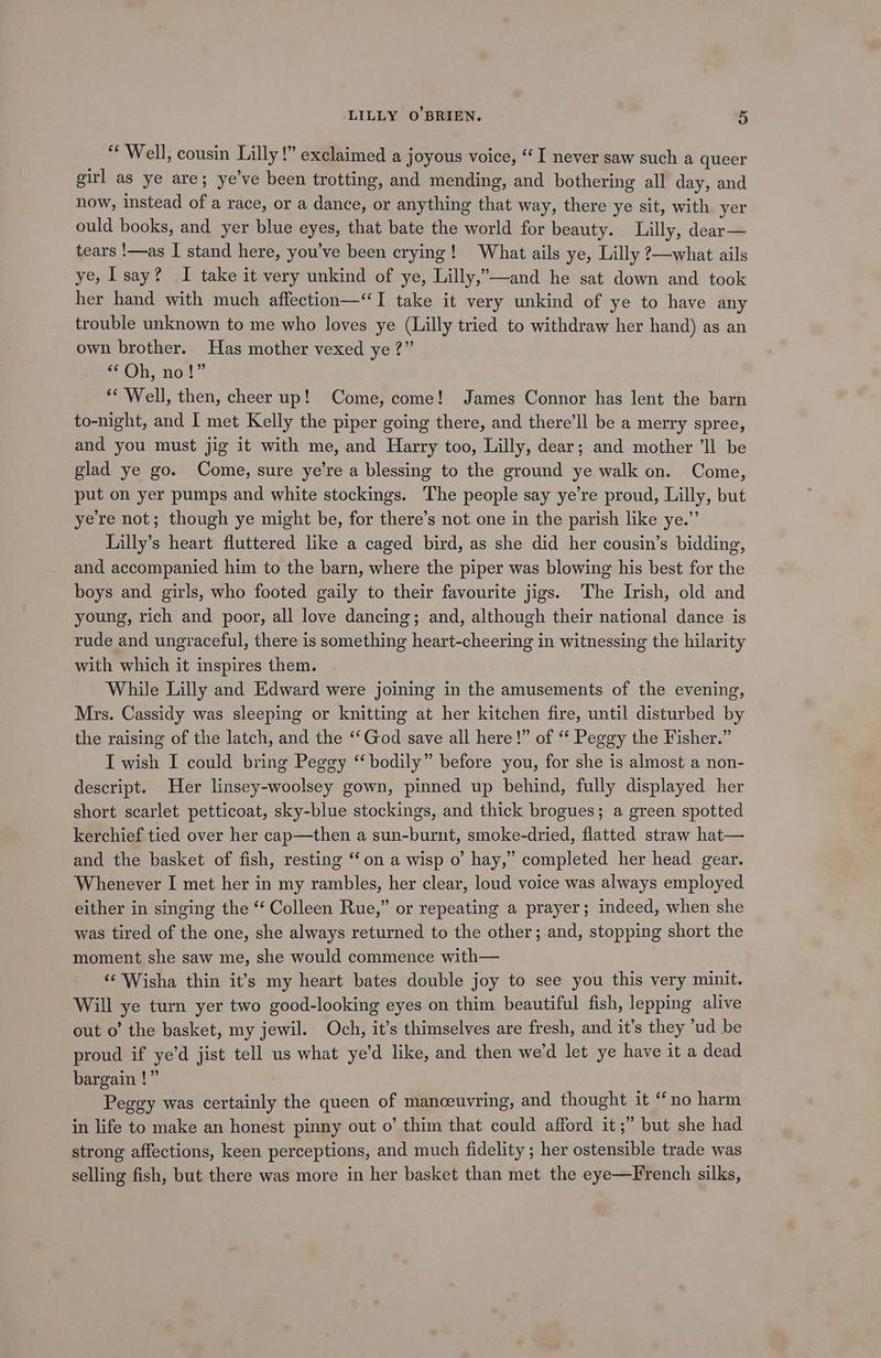 “Well, cousin Lilly !” exclaimed a joyous voice, ‘I never saw such a queer girl as ye are; ye’ve been trotting, and mending, and bothering all day, and now, instead of a race, or a dance, or anything that way, there ye sit, with yer ould books, and yer blue eyes, that bate the world for beauty. Lilly, dear— tears !—as I stand here, you've been crying! What ails ye, Lilly 2—what ails ye, say? I take it very unkind of ye, Lilly,”—and he sat down and took her hand with much affection—“I take it very unkind of ye to have any trouble unknown to me who loves ye (Lilly tried to withdraw her hand) as an own brother. Has mother vexed ye ?” © Ohy no!” ** Well, then, cheer up! Come, come! James Connor has lent the barn to-night, and I met Kelly the piper going there, and there'll be a merry spree, and you must jig it with me, and Harry too, Lilly, dear; and mother ‘ll be glad ye go. Come, sure ye’re a blessing to the ground ye walk on. Come, put on yer pumps and white stockings. The people say ye’re proud, Lilly, but yere not; though ye might be, for there’s not. one in the parish like ye.”’ Lilly’s heart fluttered like a caged bird, as she did her cousin’s bidding, and accompanied him to the barn, where the piper was blowing his best for the boys and girls, who footed gaily to their favourite jigs. The Irish, old and young, rich and poor, all love dancing; and, although their national dance is rude and ungraceful, there is something heart-cheering in witnessing the hilarity with which it inspires them. While Lilly and Edward were joining in the amusements of the evening, Mrs. Cassidy was sleeping or knitting at her kitchen fire, until disturbed by the raising of the latch, and the “‘God save all here!” of “ Peggy the Fisher.” I wish I could bring Peggy “‘ bodily” before you, for she is almost a non- descript. Her linsey-woolsey gown, pinned up behind, fully displayed her short scarlet petticoat, sky-blue stockings, and thick brogues; a green spotted kerchief tied over her cap—then a sun-burnt, smoke-dried, flatted straw hat— and the basket of fish, resting ‘on a wisp o’ hay,” completed her head gear. Whenever I met her in my rambles, her clear, loud voice was always employed either in singing the ‘‘ Colleen Rue,” or repeating a prayer; indeed, when she was tired of the one, she always returned to the other; and, stopping short the moment she saw me, she would commence with— ‘¢ Wisha thin it’s my heart bates double joy to see you this very minit. Will ye turn yer two good-looking eyes on thim beautiful fish, lepping alive out o’ the basket, my jewil. Och, it’s thimselves are fresh, and it’s they ‘ud be proud if ye’d jist tell us what ye’d like, and then we’d let ye have it a dead bargain !” Peggy was certainly the queen of manceuvring, and thought it “no harm in life to make an honest pinny out o’ thim that could afford it ;” but she had strong affections, keen perceptions, and much fidelity ; her ostensible trade was selling fish, but there was more in her basket than met the eye—French silks,