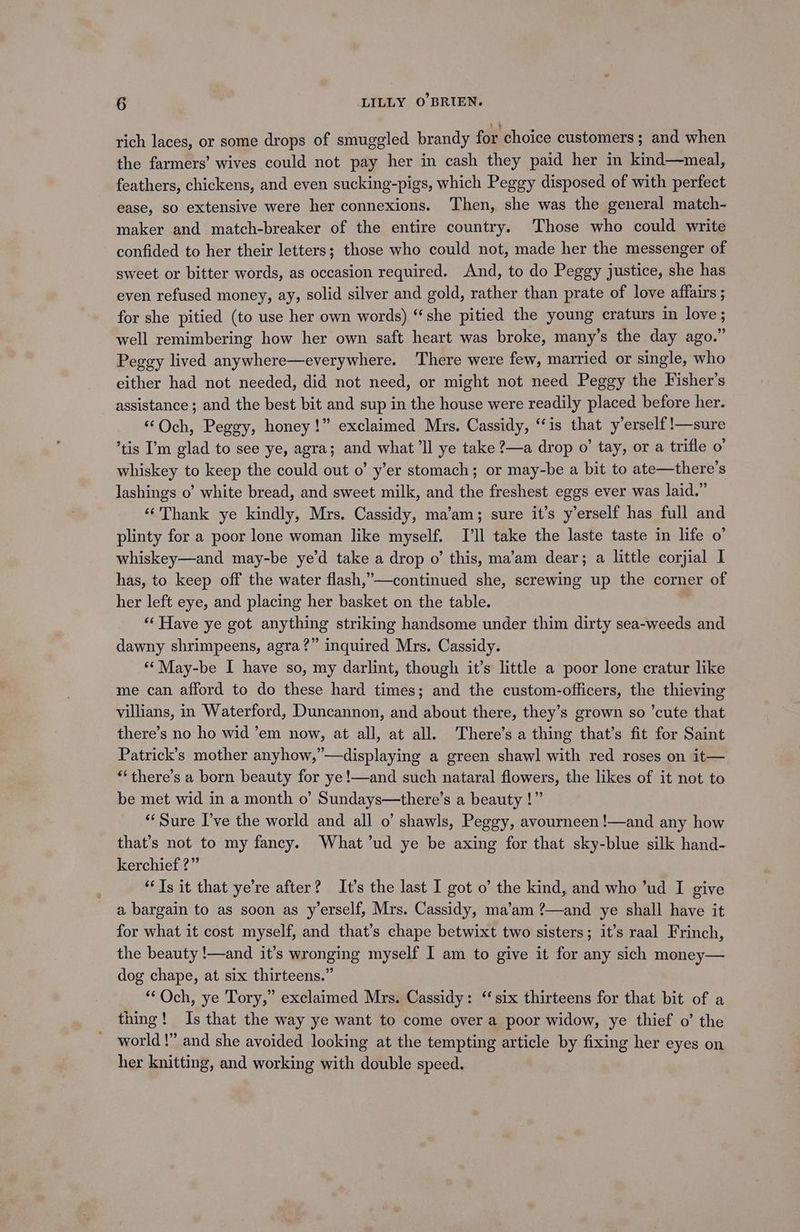 rich laces, or some drops of smuggled brandy for choice customers; and when the farmers’ wives could not pay her in cash they paid her in kind—meal, feathers, chickens, and even sucking-pigs, which Peggy disposed of with perfect ease, so extensive were her connexions. Then, she was the general match- maker and match-breaker of the entire country. ‘Those who could write confided to her their letters; those who could not, made her the messenger of sweet or bitter words, as occasion required. And, to do Peggy justice, she has even refused money, ay, solid silver and gold, rather than prate of love affairs ; for she pitied (to use her own words) “she pitied the young craturs in love; well remimbering how her own saft heart was broke, many’s the day ago.” Peggy lived anywhere—everywhere. There were few, married or single, who either had not needed, did not need, or might not need Peggy the Fisher's assistance ; and the best bit and sup in the house were readily placed before her. “Och, Peggy, honey!” exclaimed Mrs. Cassidy, ‘is that y’erself!—sure tis I’m glad to see ye, agra; and what ‘ll ye take ?—a drop o’ tay, or a trifle o' whiskey to keep the could out o’ y’er stomach; or may-be a bit to ate—there’s lashings o’ white bread, and sweet milk, and the freshest eggs ever was laid.” ‘Thank ye kindly, Mrs. Cassidy, ma’am; sure it’s y’erself has full and plinty for a poor lone woman like myself. I'll take the laste taste in life o’ whiskey—and may-be ye’d take a drop o’ this, ma’am dear; a little corjial I has, to keep off the water flash,”’—continued she, screwing up the corner of her left eye, and placing her basket on the table. “‘ Have ye got anything striking handsome under thim dirty sea-weeds and dawny shrimpeens, agra?” inquired Mrs. Cassidy. **May-be I have so, my darlint, though it’s little a poor lone cratur like me can afford to do these hard times; and the custom-officers, the thieving villians, in Waterford, Duncannon, and about there, they’s grown so ’cute that there’s no ho wid ’em now, at all, at all. There’s a thing that’s fit for Saint Patrick’s mother anyhow,”—displaying a green shawl with red roses on it— “‘there’s a born beauty for ye!—and such nataral flowers, the likes of it not to be met wid in a month o’ Sundays—there’s a beauty !” “Sure I’ve the world and all o’ shawls, Peggy, avourneen!—and any how that’s not to my fancy. What ’ud ye be axing for that sky-blue silk hand- kerchief ?” “Ts it that ye’re after? It’s the last I got o’ the kind, and who ’ud I give a bargain to as soon as y’erself, Mrs. Cassidy, ma’am ?—and ye shall have it for what it cost myself, and that’s chape betwixt two sisters; it’s raal Frinch, the beauty !—and it’s wronging myself I am to give it for any sich money— dog chape, at six thirteens.” “Och, ye Tory,” exclaimed Mrs. Cassidy: “six thirteens for that bit of a thing! Is that the way ye want to come over a poor widow, ye thief o’ the world!” and she avoided looking at the tempting article by fixing her eyes on her knitting, and working with double speed.