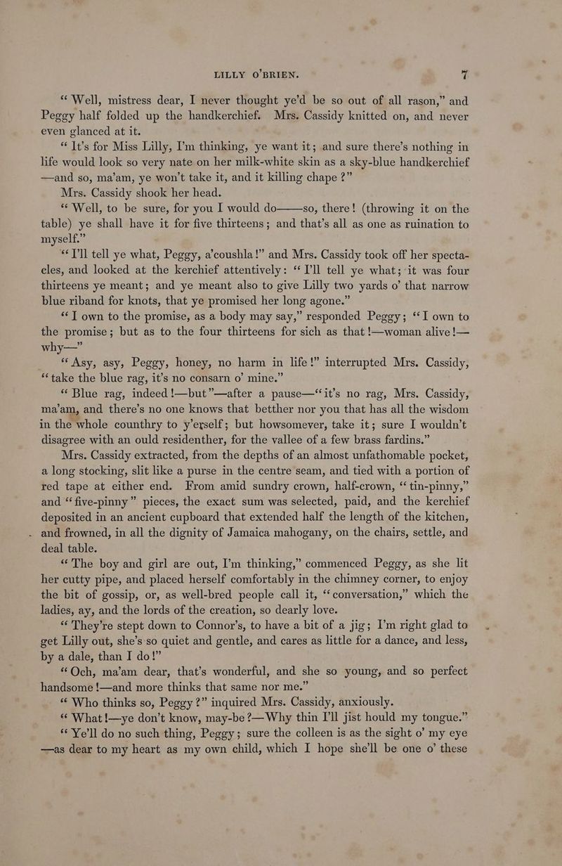 ** Well, mistress dear, I never thought ye’d be so out of all rason,” and Peggy half folded up the handkerchief. Mrs. Cassidy knitted on, and never even glanced at it. “ It’s for Miss Lilly, ’m thinking, ye want it; and sure there’s nothing in life would look so very nate on her milk-white skin as a sky-blue handkerchief —and so, ma’am, ye won't take it, and it killing chape 2?” Mrs. Cassidy shook her head. ** Well, to be sure, for you I would do so, there! (throwing it on the table) ye shall have it for five thirteens; and that’s all as one as ruination to myself.” “T'll tell ye what, Peggy, a’coushla!” and Mrs. Cassidy took off her specta- cles, and looked at the kerchief attentively: “‘ Pll tell ye what;it was four thirteens ye meant; and ye meant also to give Lilly two yards o’ that narrow blue riband for knots, that ye promised her long agone.” ““T own to the promise, as a body may say,” responded Peggy; ‘‘I own to the promise; but as to the four thirteens for sich as that !—woman alive !— why—” _ * Asy, asy, Peggy, honey, no harm in life!” interrupted Mrs. Cassidy, *‘take the blue rag, it’s no consarn o’ mine.” “Blue rag, indeed !—but”—after a pause—“‘it’s no rag, Mrs. Cassidy, ma’am, and there’s no one knows that betther nor you that has all the wisdom in the whole counthry to y’erself; but howsomever, take it; sure I wouldn’t disagree with an ould residenther, for the vallee of a few brass fardins.” Mrs. Cassidy extracted, from the depths of an almost unfathomable pocket, a long stocking, slit like a purse in the centre seam, and tied with a portion of red tape at either end. From amid sundry crown, half-crown, “ tin-pinny,” and “ five-pinny” pieces, the exact sum was selected, paid, and the kerchief deposited in an ancient cupboard that extended half the length of the kitchen, . and frowned, in all the dignity of Jamaica mahogany, on the chairs, settle, and deal table. “The boy and girl are out, I’m thinking,’ commenced Peggy, as she lit her cutty pipe, and placed herself comfortably in the chimney corner, to enjoy the bit of gossip, or, as well-bred people call it, ‘‘ conversation,” which the ladies, ay, and the lords of the creation, so dearly love. “‘ They’re stept down to Connor’s, to have a bit of a jig; I’m right glad to get Lilly out, she’s so quiet and gentle, and cares as little for a dance, and less, by a dale, than I do!” : ‘‘Och, ma’am dear, that’s wonderful, and she so young, and so perfect handsome !—and more thinks that same nor me.” “ Who thinks so, Peggy?” inquired Mrs. Cassidy, anxiously. «© What !—ye don’t know, may-be ?— Why thin I'll jist hould my tongue.” ‘© Ye’ll do no such thing, Peggy; sure the colleen is as the sight o’ my eye