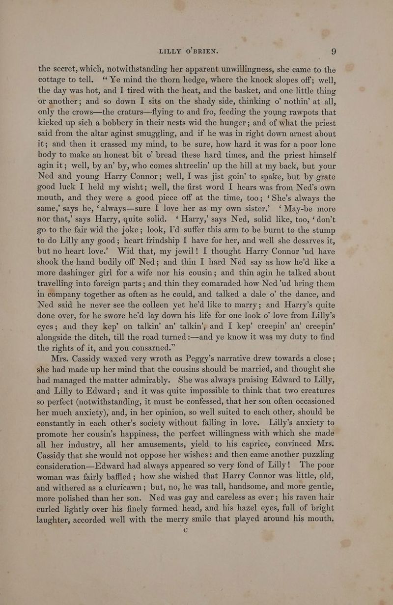 the secret, which, notwithstanding her apparent unwillingness, she came to the cottage to tell. ‘‘ Ye mind the thorn hedge, where the knock slopes off; well, the day was hot, and I tired with the heat, and the basket, and one little thing or another; and so down [I sits on the shady side, thinking o’ nothin’ at all, only the crows—the craturs—flying to and fro, feeding the young rawpots that kicked up sich a bobbery in their nests wid the hunger; and of what the priest said from the altar aginst smuggling, and if he was in right down arnest about it; and then it crassed my mind, to be sure, how hard it was for a poor lone body to make an honest bit o’ bread these hard times, and the priest himself agin it; well, by an’ by, who comes shtreelin’ up the hill at my back, but your Ned and young Harry Connor; well, I was jist goin’ to spake, but by grate good luck I held my wisht; well, the first word I hears was from Ned’s own mouth, and they were a good piece off at the. time, too; ‘She’s always the same,’ says he, ‘always—sure I love her as my own sister.’ ‘ May-be more nor that,’ says Harry, quite solid. ‘ Harry,’ says Ned, solid like, too, ‘ don’t go to the fair wid the joke; look, I’d suffer this arm to be burnt to the stump to do Lilly any good; heart frindship I have for her, and well she desarves it, but no heart love.’ Wid that, my jewil! I thought Harry Connor ’ud have shook the hand bodily off Ned; and thin I hard Ned say as how he’d like a more dashinger girl for a wife nor his cousin; and thin agin he talked about travelling into foreign parts; and thin they comaraded how Ned ’ud bring them in company together as often as he could, and talked a dale o’ the dance, and Ned said he never see the colleen yet he’d like to marry; and Harry’s quite done over, for he swore he’d lay down his life for one look o’ love from Lilly’s eyes; and they kep’ on talkin’ an’ talkin’, and I kep’ creepin’ an’ creepin’ alongside the ditch, till the road turned :—and ye know it was my duty to find the rights of it, and you consarned.” Mrs. Cassidy waxed very wroth as Peggy’s narrative drew towards a close ; she had made up her mind that the cousins should be married, and thought she had managed the matter admirably. She was always praising Edward to Lilly, and Lilly to Edward; and it was quite impossible to think that two creatures so perfect (notwithstanding, it must be confessed, that her son often occasioned her much anxiety), and, in her opinion, so well suited to each other, should be constantly in each other’s society without falling in love. Lilly’s anxiety to promote her cousin’s happiness, the perfect willingness with which she made all her industry, all her amusements, yield to his caprice, convinced Mrs. Cassidy that she would not oppose her wishes: and then came another puzzling consideration—Edward had always appeared so very fond of Lilly! The poor woman was fairly baffled; how she wished that Harry Connor was little, old, and withered as a cluricawn; but, no, he was tall, handsome, and more gentie, more polished than her son. Ned was gay and careless as ever; his raven hair curled lightly over his finely formed head, and his hazel eyes, full of bright laughter, accorded well with the merry smile that played around his mouth, c