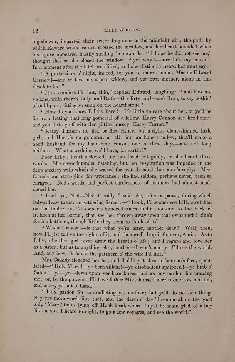ing shower, imparted their sweet fragrance to the midnight air; the path by which Edward would return crossed the meadow, and her heart bounded when his figure appeared hastily striding homewards. “I hope he did not see me,” thought she, as she closed the window: ‘yet why ?—sure he’s my cousin.” In a moment after the latch was lifted, and she distinctly heard her aunt say: “ A purty time o’ night, indeed, for you to march home, Master Edward Cassidy !—and to lave me, a poor widow, and yer own mother, alone in this desolate hut.” ‘“‘Tt’s a comfortable hut, thin,” replied Edward, laughing; “ and how are ye lone, whin there’s Lilly, and Ruth—the dirty sowl—and Bran, to say nothin’ of ould puss, sitting so snug on the hearthstone 2” 7 ‘«‘ How do you know Lilly’s here? It’s little ye care about her, or ye’d be far from letting that long gomersal of a fellow, Harry Connor, see her home ; and you flirting off with that jilting hussey, Katey Turner.” | “ Katey Turner’s no jilt, or flirt either, but a tight, clane-skinned little girl; and Harry’s no gomersal at all; but an honest fellow, that'll make a good husband for my handsome cousin, one o’ these days—and not long neither. What a wedding we'll have, for sartin !” Poor Lilly’s heart sickened, and her head felt giddy, as she heard these words. . She never intended listening, but her respiration was impeded in the deep anxiety with which she waited for, yet dreaded, her aunt’s reply. Mrs. Cassidy was struggling for utterance; she had seldom, perhaps never, been so enraged. Ned’s words, and perfect carelessness of manner, had almost mad- dened her. “Look ye, Ned—Ned Cassidy!” said she, after a pause, during which - Edward saw the storm gathering fiercely—‘ Look, I'd sooner see Lilly stretched on that table; ay, ’'d sooner a hundred times, and a thousand to the back of it, keen at her berrin’, than see her thrown away upon that ownshugh! She’s for his betthers, though little they seem to think of it.” “Whew! whew !—is that what ye’re after, mother dear? Well, then, now I'll jist tell ye the rights of it, and then we'll drop it forever, Amin. As to Lilly, a betther girl niver drew the breath o’ life ; and I regard and love her as a sister; but as to anything else, mother—I won’t marry ; I’ll see the world. And, any how, she’s not the patthern o’ the wife I’d like.” Mrs. Cassidy clenched her fist, and, holding it close to her son’s face, ejacu- lated— Holy Mary !—ye born villain !—ye disobadient spalpeen !—ye limb o’ Satan !—ye—ye—down upon yer bare knees, and ax my pardon for crassing me; or, by the powers! I’ll have father Mike himself here to-morrow mornin’, and marry ye out o’ hand.” “I ax pardon for contradicting ye, mother; but ye’ll do no sich thing. Say two more words like that, and the dawn o’ day ’Il see me abord the good ship ‘Mary,’ that’s lying off Hook-head, where they’d be main glad of a boy like me, as I heard to-night, to go a few voyages, and see the world.” b
