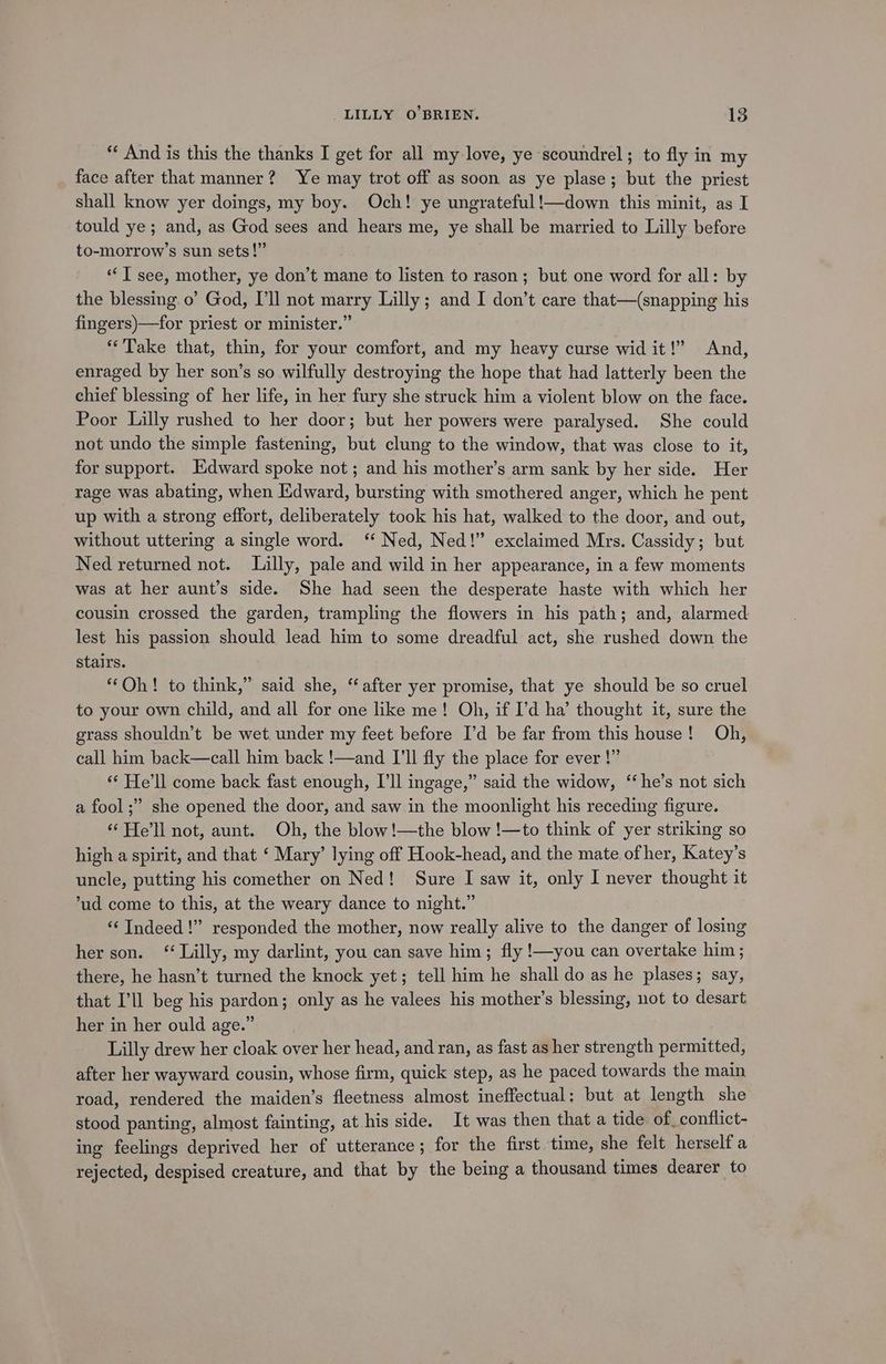 “ And is this the thanks I get for all my love, ye scoundrel; to fly in my face after that manner? Ye may trot off as soon as ye plase; but the priest shall know yer doings, my boy. Och! ye ungrateful !—down this minit, as I tould ye; and, as God sees and hears me, ye shall be married to Lilly before to-morrow’s sun sets!” “I see, mother, ye don’t mane to listen to rason; but one word for all: by the blessing. o’ God, I'll not marry Lilly; and I don’t care that—(snapping his fingers)—for priest or minister.” “Take that, thin, for your comfort, and my heavy curse wid it!” And, enraged by her son’s so wilfully destroying the hope that had latterly been the chief blessing of her life, in her fury she struck him a violent blow on the face. Poor Lilly rushed to her door; but her powers were paralysed. She could not undo the simple fastening, but clung to the window, that was close to it, for support. Edward spoke not; and his mother’s arm sank by her side. Her rage was abating, when Edward, bursting with smothered anger, which he pent up with a strong effort, deliberately took his hat, walked to the door, and out, without uttering a single word. ‘ Ned, Ned!” exclaimed Mrs. Cassidy; but Ned returned not. Lilly, pale and wild in her appearance, in a few moments was at her aunt’s side. She had seen the desperate haste with which her cousin crossed the garden, trampling the flowers in his path; and, alarmed lest his passion should lead him to some dreadful act, she rushed down the stairs. ‘Oh! to think,” said she, ‘after yer promise, that ye should be so cruel to your own child, and all for one like me! Oh, if I’d ha’ thought it, sure the grass shouldn’t be wet. under my feet before I’d be far from this house! Oh, call him back—call him back !—and I'll fly the place for ever !” “ He'll come back fast enough, I'll ingage,” said the widow, “he’s not sich a fool;” she opened the door, and saw in the moonlight his receding figure. “He'll not, aunt. Oh, the blow!—the blow !—to think of yer striking so high a spirit, and that ‘ Mary’ lying off Hook-head, and the mate of her, Katey’s uncle, putting his comether on Ned! Sure I saw it, only I never thought it ‘ud come to this, at the weary dance to night.” “‘ Indeed!” responded the mother, now really alive to the danger of losing her son. ‘Lilly, my darlint, you can save him; fly !—you can overtake him; there, he hasn’t turned the knock yet; tell him he shall do as he plases; say, that I’ll beg his pardon; only as he valees his mother’s blessing, not to desart her in her ould age.” Lilly drew her cloak over her head, and ran, as fast as her strength permitted, after her wayward cousin, whose firm, quick step, as he paced towards the main road, rendered the maiden’s fleetness almost ineffectual: but at length she stood panting, almost fainting, at his side. It was then that a tide of conflict- ing feelings deprived her of utterance; for the first. time, she felt herself a rejected, despised creature, and that by the being a thousand times dearer to