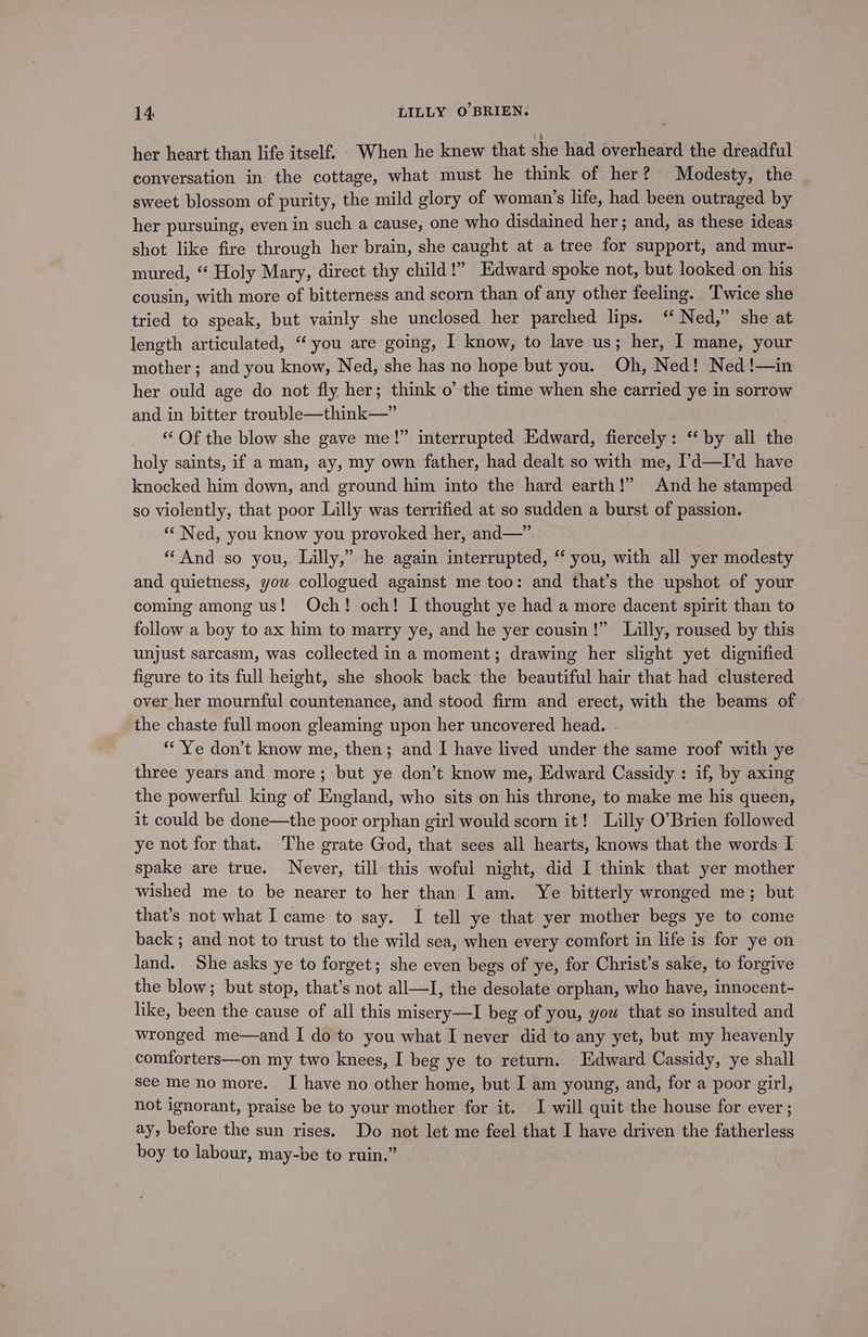 her heart than life itself. When he knew that she had overheard the dreadful conversation in the cottage, what must he think of her? Modesty, the sweet blossom of purity, the mild glory of woman’s life, had been outraged by her pursuing, even in such a cause, one who disdained her; and, as these ideas shot like fire through her brain, she caught at a tree for support, and mur- mured, “ Holy Mary, direct thy child!” Edward spoke not, but looked on his cousin, with more of bitterness and scorn than of any other feeling. ‘Twice she tried to speak, but vainly she unclosed her parched lips. ‘‘ Ned,” she at length articulated, ‘you are going, I know, to lave us; her, I mane, your mother; and you know, Ned, she has no hope but you. Oh, Ned! Ned !—in her ould age do not fly her; think o’ the time when she carried ye in sorrow and in bitter trouble—think—” ‘“‘ Of the blow she gave me!” interrupted Edward, fiercely: “by all the holy saints, if a man, ay, my own father, had dealt so with me, I’d—I’d have knocked him down, and ground him into the hard earth!” And he stamped so violently, that poor Lilly was terrified at so sudden a burst of passion. “ Ned, you know you provoked her, and—” “And so you, Lilly,” he again interrupted, “‘ you, with all yer modesty and quietness, you collogued against me too: and that’s the upshot of your coming among us! Och! och! I thought ye had a more dacent spirit than to follow a boy to ax him to marry ye, and he yer cousin!” Lilly, roused by this unjust sarcasm, was collected in a moment; drawing her slight yet dignified figure to its full height, she shook back the beautiful hair that had clustered over her mournful countenance, and stood firm and erect, with the beams of the chaste full moon gleaming upon her uncovered head. | ** Ye don’t know me, then; and I have lived under the same roof with ye three years and more; but ye don’t know me, Edward Cassidy : if, by axing the powerful king of England, who sits on his throne, to make me his queen, it could be done—the poor orphan girl would scorn it! Lilly O’Brien followed ye not for that. The grate God, that sees all hearts, knows that the words I spake are true. Never, till this woful night, did I think that yer mother wished me to be nearer to her than I am. Ye bitterly wronged me; but that’s not what I came to say. I tell ye that yer mother begs ye to come back ; and not to trust to the wild sea, when every comfort in life is for ye on land. She asks ye to forget; she even begs of ye, for Christ’s sake, to forgive the blow; but stop, that’s not all—I, the desolate orphan, who have, innocent- like, been the cause of all this misery—I beg of you, yow that so insulted and wronged me—and I do to you what I never did to any yet, but my heavenly comforters—on my two knees, I beg ye to return. Edward Cassidy, ye shall see me no more. I have no other home, but I am young, and, for a poor girl, not ignorant, praise be to your mother for it. I will quit the house for ever; ay, before the sun rises. Do not let me feel that I have driven the fatherless boy to labour, may-be to ruin.”