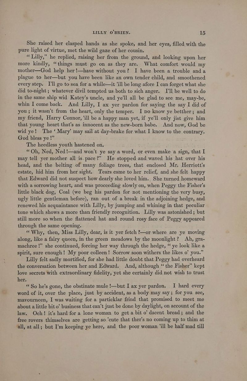 She raised her clasped hands as she spoke, and her eyes, filled with the pure light of virtue, met the wild gaze of her cousin. “Lilly,” he replied, raising her from the ground, and looking upon her more kindly, “things must go on as they are. What comfort would my mother—God help her!—have without you? I have been a trouble and a plague to her—but you have been like an own tender child, and smoothened every step. I'll go to sea for a while—it ’ill be long afore I can forget what she did to-night ; whatever divil tempted us both to sich anger. I'll be well to do in the same ship wid Katey’s uncle, and ye’ll all be glad to see me, may-be, whin I come back. And Lilly, I ax yer pardon for saying the say I did of you ; it wasn’t from the heart, only the temper. I po know ye betther; and my friend, Harry Connor, ’ill be a happy man yet, if ye’ll only jist give him that young heart that’s as innocent as the new-born babe. And now, God be wid ye! The ‘ Mary’ may sail at day-brake for what I know to the contrary. God bless ye !” The heedless youth hastened on. “Oh, Ned, Ned!—and won’t ye say a word, or even make a sign, that I may tell yer mother all is.pace?” He stopped and waved his hat over his head, and the belting of many foliage trees, that enclosed Mr. Herriott’s estate, hid him from her sight. ‘Tears came to her relief, and she felt happy that Edward did not suspect how dearly she loved him. She turned homeward with a sorrowing heart, and was proceeding slowly on, when Peggy the Fisher’s little black dog, Coal (we beg his pardon for not mentioning the very busy, ugly little gentleman before), ran out of a break in the adjoining hedge, and renewed his acquaintance with Lilly, by jumping and whining in that peculiar tone which shows a more than friendly recognition. Lilly was astonished; but still more so.when the flattened hat and round rosy face of Peggy appeared through the same opening. «Why, then, Miss Lilly, dear, is it yer fetch ?—or where are ye moving along, like a fairy queen, in the green meadows by the moonlight? Ah, gra- machree !” she continued, forcing her way through the hedge, ‘ ye look like a spirit, sure enough! My poor colleen! Sorrow soon withers the likes o’ you.” Lilly felt sadly mortified, for she had little doubt that Peggy had overheard the conversation between her and Edward. And, although “ the Fisher” kept love secrets with extraordinary fidelity, yet she certainly did not wish to trust her. *‘ So he’s gone, the obstinate mule !—but I ax yer pardon. I hard every word of it, over the place, just by accident, as a body may say; for you see, mavourneen, I was waiting for a particklar frind that promised to meet me about a little bit o’ business that can’t just be done by daylight, on account of the law. Och! it’s hard for a lone woman to get a bit o’ dacent bread; and the free rovers thimselves are getting so ’cute that ther’s no coming up to thim at all, at all; but I’m keeping ye here, and the poor woman ‘ill be half mad till