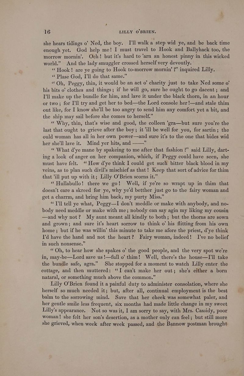 she hears tidings o’ Ned, the boy. I'll walk a step wid ye, and be back time enough yet. God help me! I must travel to Hook and Ballyhack too, the morrow mornin’. Och! but it’s hard to ’arn an honest pinny in this wicked world.” And the lady smuggler crossed herself very devoutly. ‘Hook! are ye going to Hook to-morrow mornin’ ?” inquired Lilly. “ Plase God, I’ll do that same.” “Oh, Peggy, thin, it would be an act o’ charity just to take Ned some o’ his bits o’ clothes and things; if he will go, sure he ought to go dacent ; and I'll make up the bundle for him, and lave it under the black thorn, in an hour or two ; for I’ll try and get her to bed—the Lord console her !—and stale thim out like, for I know she'll be too angry to send him any comfort yet a bit, and the ship may sail before she comes to herself.” “ Why, thin, that’s wise and good, the colleen ’gra—but sure you're the last that ought to grieve after the boy; it ‘ill be well for you, for sartin; the ould woman has all in her own power—and sure it’s to the one that bides wid her she'll lave it. Mind yer hits, and é “What d’ye mane by spakeing to me after that fashion ?” said Lilly, dart- ing a look of anger on her companion, which, if Peggy could have seen, she must have felt. ‘ How d’ye think I could get such bitter black blood in my veins, as to plan such divil’s mischief as that! Keep that sort of advice for thim that ‘ill put up with it; Lilly O’Brien scorns it.” “ Hullabullo! there we go! Well, if ye’re so wrapt up in thim that doesn’t care a skreed for ye, why ye'd betther just go to the fairy woman and get a charrm, and bring him back, my purty Miss.” T’ll tell ye what, Peggy—I don’t meddle or make with anybody, and no- body need meddle or make with me; nobody can say agin my liking my cousin —and why not? My aunt meant all kindly to both; but the thorns are sown and grown; and sure it’s heart sorrow to think o’ his flitting from his own home; but if he was willin’ this minute to take me afore the priest, d’ye think I'd have the hand and not the heart? Fairy woman, indeed! I’ve no belief in such nonsense.” “Oh, to hear how she spakes o’ the good people, and the very spot we're in, may-be—Lord save us !—full o’ thim! Well, there’s the house—I’ll take the bundle safe, agra.” She stopped for a moment to watch Lilly enter the cottage, and then muttered: ‘I can’t make her out; she’s either a born nataral, or something much above the common.” | Lilly O’Brien found it a painful duty to administer consolation, where she herself so much needed it; but, after all, continual employment is the best balm to the sorrowing mind. Save that her cheek was somewhat paler, and her gentle smile less frequent, six months had made little change in my sweet Lilly’s appearance. Not so was it, I am sorry to say, with Mrs. Cassidy, poor woman! she felt her son’s desertion, as a mother only can feel; but still more she grieved, when week after week passed, and the Bannow postman brought