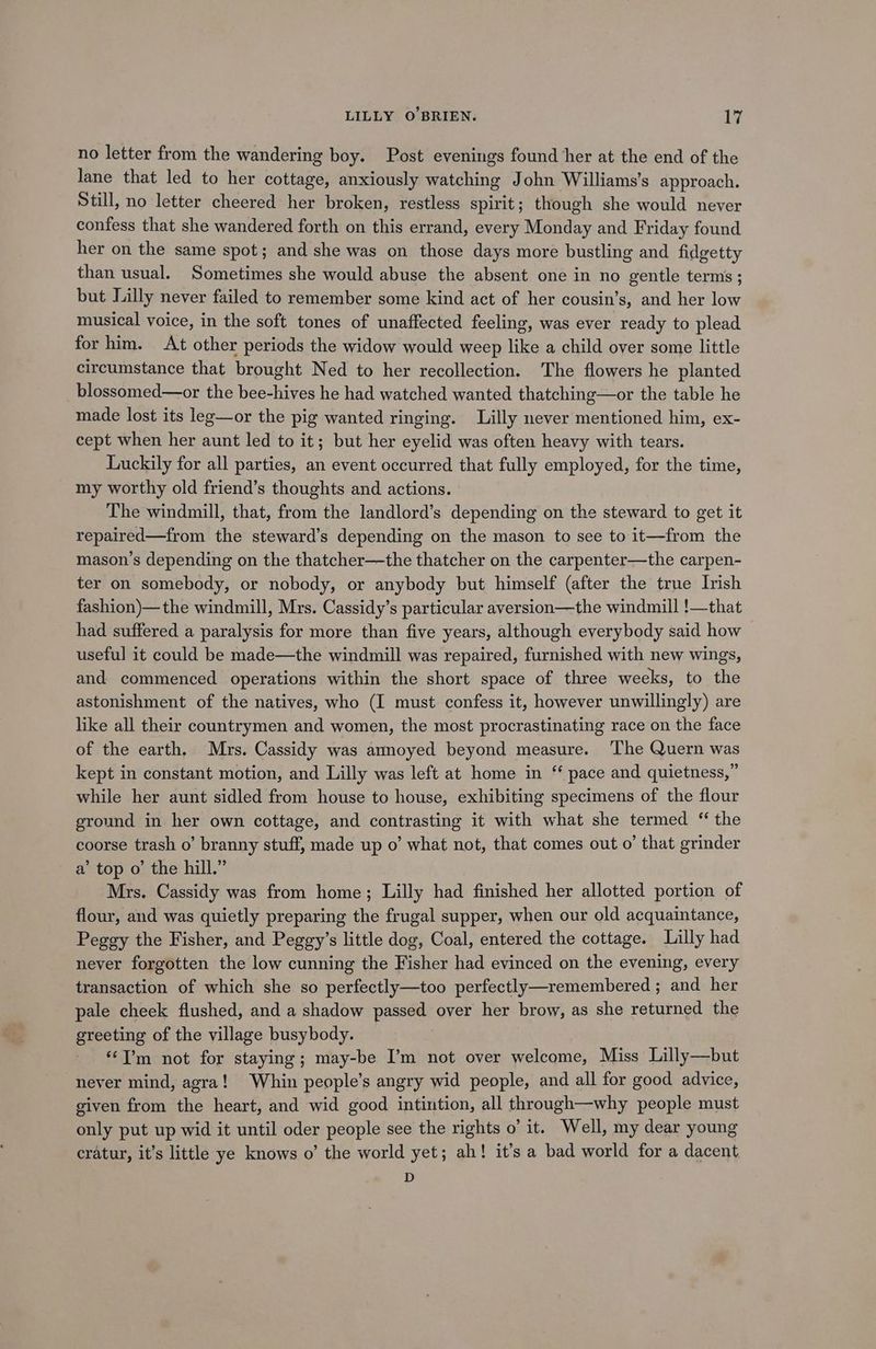 no letter from the wandering boy. Post evenings found her at the end of the Jane that led to her cottage, anxiously watching John Williams's approach. Still, no letter cheered her broken, restless spirit; though she would never confess that she wandered forth on this errand, every Monday and Friday found her on the same spot; and she was on those days more bustling and fidgetty than usual. Sometimes she would abuse the absent one in no gentle terms ; but Lilly never failed to remember some kind act of her cousin’s, and her low musical voice, in the soft tones of unaffected feeling, was ever ready to plead for him. At other periods the widow would weep like a child over some little circumstance that brought Ned to her recollection. The flowers he planted blossomed—or the bee-hives he had watched wanted thatching—or the table he made lost its leg—or the pig wanted ringing. Lilly never mentioned him, ex- cept when her aunt led to it; but her eyelid was often heavy with tears. Luckily for all parties, an event occurred that fully employed, for the time, my worthy old friend’s thoughts and actions. The windmill, that, from the landlord’s depending on the steward to get it repaired—from the steward’s depending on the mason to see to it—from the mason’s depending on the thatcher—the thatcher on the carpenter—the carpen- ter on somebody, or nobody, or anybody but himself (after the true Irish fashion)— the windmill, Mrs. Cassidy’s particular aversion—the windmill !—that had suffered a paralysis for more than five years, although everybody said how useful it could be made—the windmill was repaired, furnished with new wings, and commenced operations within the short space of three weeks, to the astonishment of the natives, who (I must confess it, however unwillingly) are like all their countrymen and women, the most procrastinating race on the face of the earth. Mrs. Cassidy was annoyed beyond measure. The Quern was kept in constant motion, and Lilly was left at home in “ pace and quietness,” while her aunt sidled from house to house, exhibiting specimens of the flour ground in her own cottage, and contrasting it with what she termed “ the coorse trash o’ branny stuff, made up o’ what not, that comes out o’ that grinder a’ top o’ the hill.” Mrs. Cassidy was from home; Lilly had finished her allotted portion of flour, and was quietly preparing the frugal supper, when our old acquaintance, Peggy the Fisher, and Peggy’s little dog, Coal, entered the cottage. Lilly had never forgotten the low cunning the Fisher had evinced on the evening, every transaction of which she so perfectly—too perfectly—remembered ; and her pale cheek flushed, and a shadow passed over her brow, as she returned the greeting of the village busybody. ‘I’m not for staying; may-be I’m not over welcome, Miss Lilly—but never mind, agra! Whin people’s angry wid people, and all for good advice, given from the heart, and wid good intintion, all through—why people must only put up wid it until oder people see the rights o’ it. Well, my dear young cratur, it’s little ye knows o’ the world yet; ah! it’s a bad world for a dacent D