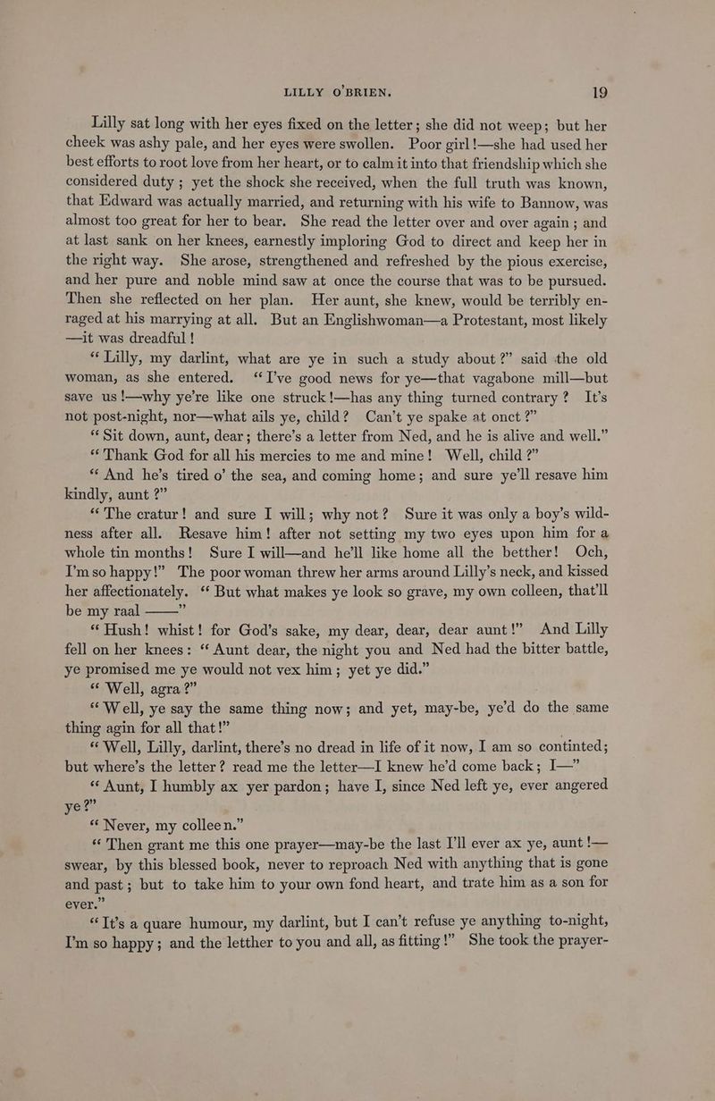 Lilly sat long with her eyes fixed on the letter; she did not weep; but her cheek was ashy pale, and her eyes were swollen. Poor girl!—she had used her best efforts to root love from her heart, or to calm it into that friendship which she considered duty ; yet the shock she received, when the full truth was known, that Edward was actually married, and returning with his wife to Bannow, was almost too great for her to bear. She read the letter over and over again; and at last sank on her knees, earnestly imploring God to direct and keep her in the right way. She arose, strengthened and refreshed by the pious exercise, and her pure and noble mind saw at once the course that was to be pursued. Then she reflected on her plan. Her aunt, she knew, would be terribly en- raged at his marrying at all. But an Englishwoman—a Protestant, most likely —it was dreadful ! “Lilly, my darlint, what are ye in such a study about 2” said the old woman, as she entered. “I’ve good news for ye—that vagabone mill—but save us !—why ye’re like one struck !—has any thing turned contrary? It’s not post-night, nor—what ails ye, child? Can’t ye spake at onct ?” ** Sit down, aunt, dear; there’s a letter from Ned, and he is alive and well.” ‘Thank God for all his mercies to me and mine! Well, child ?” ** And he’s tired o’ the sea, and coming home; and sure ye'll resave him kindly, aunt 2” “The cratur! and sure I will; ses not? Sure it was only a boy’s wild- ness after all. Resave him! after not setting my two eyes upon him for a whole tin months! Sure I will—and he’ll like home all the betther! Och, I’m so happy!” The poor woman threw her arms around Lilly’s neck, and kissed her affectionately. “* But what makes ye look so grave, my own colleen, that'll be my raal i “ Hush! whist! for God’s sake, my dear, dear, dear aunt!” And Lilly fell on her knees: “ Aunt dear, the night you and Ned had the bitter battle, ye promised me ye would not vex him; yet ye did.” “ Well, agra?” “Well, ye say the same thing now; and yet, may-be, ye’d do the same thing agin for all that!” * Well, Lilly, darlint, there’s no dread in life of it now, I am so continted; but where’s the letter? read me the letter—I knew he’d come back; I—” « Aunt, I humbly ax yer pardon; have I, since Ned left ye, ever angered ye?” “‘ Never, my colleen.” «Then grant me this one prayer—may-be the last I'll ever ax ye, aunt !— swear, by this blessed book, never to reproach Ned with anything that is gone and past; but to take him to your own fond heart, and trate him as a son for ever.” “Tt’s a quare humour, my darlint, but I can’t refuse ye anything to-night, I’m so happy; and the letther to you and all, as fitting!” She took the prayer-