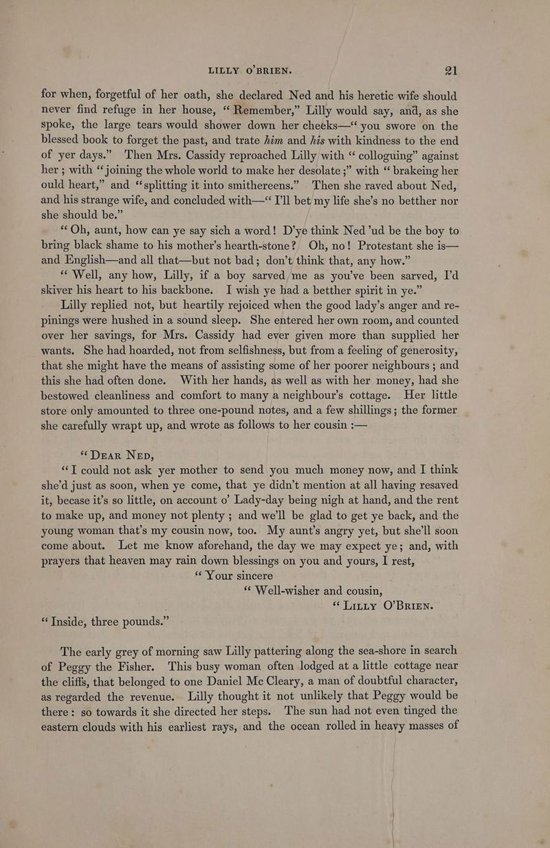 for when, forgetful of her oath, she declared Ned and his heretic wife should never find refuge in her house, ‘ Remember,” Lilly would say, and, as she spoke, the large tears would shower down her cheeks—‘ you swore on the blessed book to forget the past, and trate him and hzs with kindness to the end of yer days.” ‘Then Mrs. Cassidy reproached Lilly with “ colloguing” against her ; with “joining the whole world to make her desolate ;” with “ brakeing her ould heart,” and ‘splitting it into smithereens.” Then she raved about Ned, and his strange wife, and concluded with—“ I'll bet my life she’s no betther nor she should be.” “Oh, aunt, how can ye say sich a word! D’ye think Ned ’ud be the boy to bring black shame to his mother’s hearth-stone?, Oh, no! Protestant she is— and English—and all that—but not bad; don’t think that, any how.” ** Well, any how, Lilly, if a boy sarved/me as you've been sarved, I’d skiver his heart to his backbone. I wish ye had a betther spirit in ye.” Lilly replied not, but heartily rejoiced when the good lady’s anger and re- pinings were hushed in a sound sleep. She entered her own room, and counted over her savings, for Mrs. Cassidy had ever given more than supplied her wants. She had hoarded, not from selfishness, but from a feeling of generosity, that she might have the means of assisting some of her poorer neighbours ; and this she had often done. With her hands, as well as with her money, had she bestowed cleanliness and comfort to many a neighbour’s cottage. Her little store only amounted to three one-pound notes, and a few shillings; the former she carefully wrapt up, and wrote as follows to her cousin :— ‘Dear NeEp, “‘T could not ask yer mother to send you much money now, and | think she’d just as soon, when ye come, that ye didn’t mention at all having resaved it, becase it’s so little, on account o’ Lady-day being nigh at hand, and the rent to make up, and money not plenty ; and we'll be glad to get ye back, and the young woman that’s my cousin now, too. My aunt’s angry yet, but she'll soon come about. Let me know aforehand, the day we may expect ye; and, with prayers that heaven may rain down blessings on you and yours, I rest, ‘Your sincere *¢ Well-wisher and cousin, “ Titty O'BRIEN. * Tnside, three pounds.” The early grey of morning saw Lilly pattering along the sea-shore in search of Peggy the Fisher. This busy woman often lodged at a little cottage near the cliffs, that belonged to one Daniel Mc Cleary, a man of doubtful character, as regarded the revenue. Lilly thought it not unlikely that Peggy would be there: so towards it she directed her steps. The sun had not even tinged the eastern clouds with his earliest rays, and the ocean rolled in heayy masses of