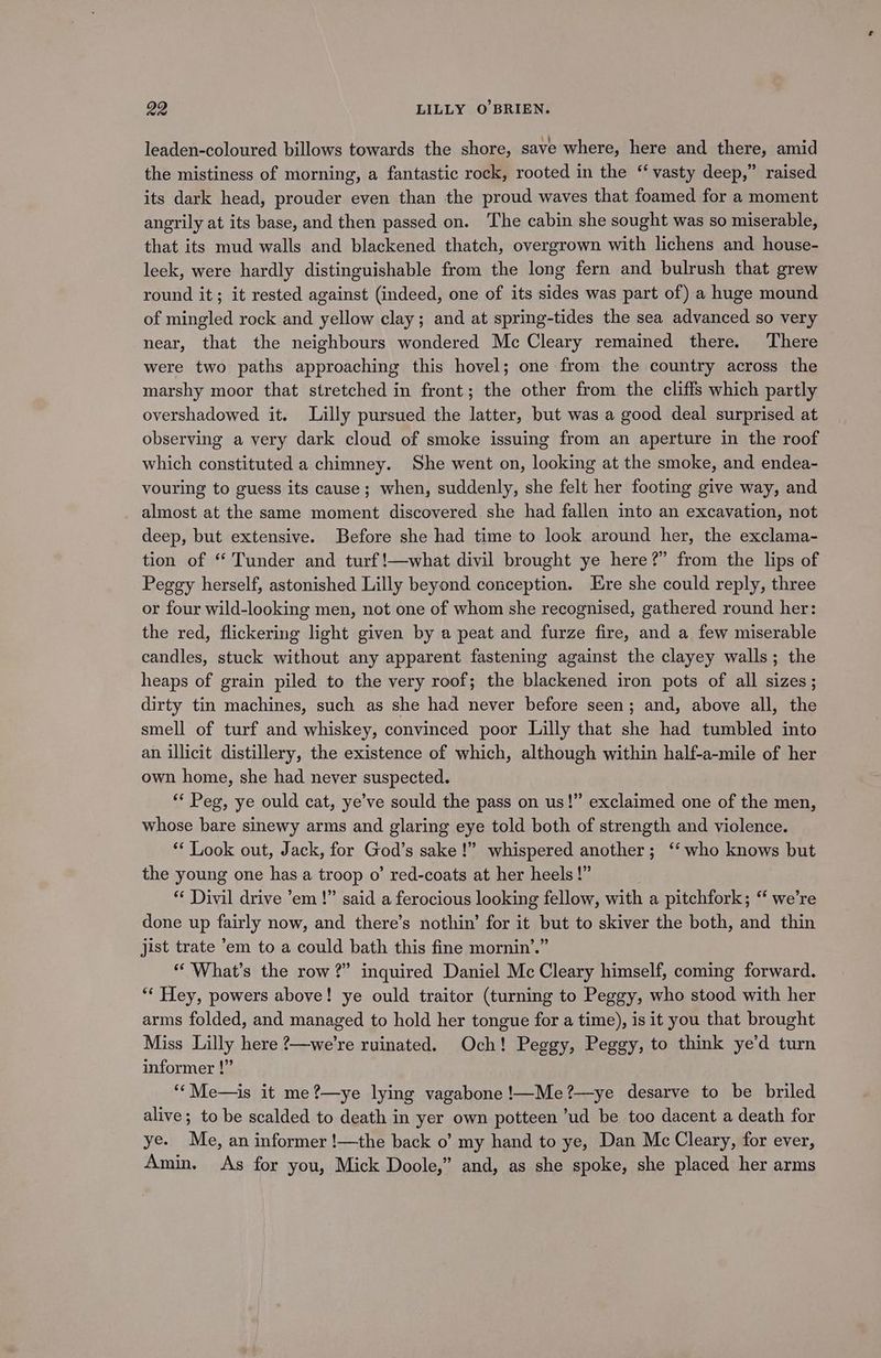 leaden-coloured billows towards the shore, save where, here and there, amid the mistiness of morning, a fantastic rock, rooted in the ‘‘ vasty deep,” raised its dark head, prouder even than the proud waves that foamed for a moment angrily at its base, and then passed on. ‘The cabin she sought was so miserable, that its mud walls and blackened thatch, overgrown with lichens and house- leek, were hardly distinguishable from the long fern and bulrush that grew round it; it rested against (indeed, one of its sides was part of) a huge mound of mingled rock and yellow clay; and at spring-tides the sea advanced so very near, that the neighbours wondered Mc Cleary remained there. There were two paths approaching this hovel; one from the country across the marshy moor that stretched in front; the other from the cliffs which partly overshadowed it. Lilly pursued the latter, but was a good deal surprised at observing a very dark cloud of smoke issuing from an aperture in the roof which constituted a chimney. She went on, looking at the smoke, and endea- vouring to guess its cause; when, suddenly, she felt her footing give way, and almost at the same moment discovered she had fallen into an excavation, not deep, but extensive. Before she had time to look around her, the exclama- tion of ‘ Tunder and turf!—what divil brought ye here?” from the lips of Peggy herself, astonished Lilly beyond conception. Ere she could reply, three or four wild-looking men, not one of whom she recognised, gathered round her: the red, flickering light given by a peat and furze fire, and a few miserable candles, stuck without any apparent fastening against the clayey walls; the heaps of grain piled to the very roof; the blackened iron pots of all sizes; dirty tin machines, such as she had never before seen; and, above all, the smell of turf and whiskey, convinced poor Lilly that she had tumbled into an illicit distillery, the existence of which, although within half-a-mile of her own home, she had never suspected. ** Peg, ye ould cat, ye’ve sould the pass on us!” exclaimed one of the men, whose bare sinewy arms and glaring eye told both of strength and violence. ** Look out, Jack, for God’s sake!” whispered another; ‘‘ who knows but the young one has a troop o’ red-coats at her heels!” “ Divil drive ’em !” said a ferocious looking fellow, with a pitchfork; “ we’re done up fairly now, and there’s nothin’ for it but to skiver the both, and thin jist trate °em to a could bath this fine mornin’.” “What’s the row?” inquired Daniel Mc Cleary himself, coming forward. ‘“‘ Hey, powers above! ye ould traitor (turning to Peggy, who stood with her arms folded, and managed to hold her tongue for a time), is it you that brought Miss Lilly here ’—we’re ruinated. Och! Peggy, Peggy, to think ye'd turn informer !” “‘Me—is it me?—ye lying vagabone!—Me?—ye desarve to be briled alive; to be scalded to death in yer own potteen ’ud be too dacent a death for ye. Me, an informer !—the back o’ my hand to ye, Dan Mc Cleary, for ever, Amin. As for you, Mick Doole,” and, as she spoke, she placed her arms