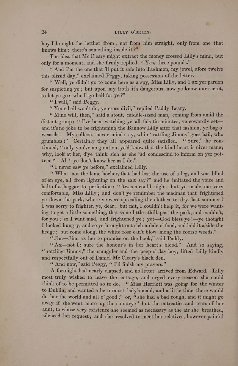 boy I brought the letther from; not from him straight, only from one that knows him: there’s something inside it ?” The idea that Mc Cleary might extract the money crossed Lilly’s mind, but only for a moment, and she firmly replied, ‘ Yes, three pounds.” «‘ And I’m the one that ‘Il put it safe into Taghmon, my jewel, afore twelve this blissid day,” exclaimed Peggy, taking possession of the letter. “‘ Well, ye didn’t go to come here as a spy, Miss Lilly, and I ax yer pardon for suspicting ye; but upon my troth it’s dangerous, now ye know our sacret, to let ye go; who'll go bail for ye ?” *¢T will,” said Peggy. “Your bail won’t do, ye cross divil,” replied Paddy Leary. “ Mine will, then,” said a stout, middle-sized man, coming from amid the | distant group; ‘ I’ve been watching ye all this tin minutes, ye cowardly set— and it’s no joke to be frightening the Bannow Lilly after that fashion, ye bag 0’ weasels! My colleen, never mind; ay, whin ‘ rattling Jimmy’ goes bail, who grumbles?” Certainly they all appeared quite satisfied. ‘‘ Sure,’ he con- tinued, “ only you’ve no gumtion, ye’d know that the kind heart is niver mane; why, look at her, d’ye think sich as she ’ud condescind to inform on yer pot- teen? Ah! ye don’t know her as I do.” *‘ T never saw ye before,” exclaimed Lilly. ** What, not the lame bocher, that had lost the use of a leg, and was blind of an eye, all from lightning on the salt say?” and he imitated the voice and halt of a beggar to perfection: ‘‘’twas a could night, but ye made me very comfortable, Miss Lilly ; and don’t ye remimber the madman that frightened ye down the park, where ye were spreading the clothes to dry, last summer ? I was sorry to frighten ye, dear; but fait, I couldn’t help it, for we were want- ing to get a little something, that same little sthill, past the park, and couldn't, for you; so I wint mad, and frightened ye; yet—God bless ye !—ye thought I looked hungry, and so ye brought out sich a dale o’ food, and laid it a’side the hedge; but come along, the white rose can’t blow ’mong the coorse weeds.” *¢ Jim—Jim, ax her to promise on the book,” said Paddy. ** Ax—not I: sure the honour’s in her heart’s blood.” And so saying, ‘rattling Jimmy,” the smuggler and the peep-o’-day-boy, lifted Lilly kindly and respectfully out of Daniel Mc Cleary’s black den. “‘ And now,” said Peggy, “ I'll finish my prayers.” A fortnight had nearly elapsed, and no letter arrived from Edward. Lilly most truly wished to leave the cottage, and urged every reason she could think of to be permitted so to do. ‘ Miss Herriott was going for the winter to Dublin, and wanted a bettermost lady’s maid, and a little time there would do her the world and all 0’ good ;” or, “she had a bad cough, and it might go away if she went more up the country ;” but the entreaties and tears of her aunt, to whose very existence she seemed as necessary as the air she breathed, silenced her request; and she resolved to meet her relatives, however painful