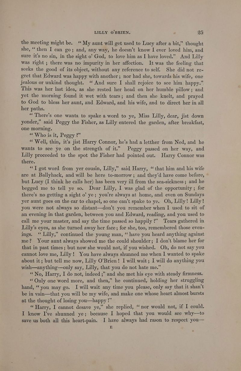 the meeting might be.‘ My aunt will get used to Lucy after a bit,” thought she, ‘then I can go; and, any way, he doesn’t know I ever loved him, and sure it’s no sin, in the sight o’ God, to love him as I have loved.” And Lilly was right ; there was no impurity in her affection. It was the feeling that seeks the good of its object, without any reference to self. She did not re- gret that Edward was happy with another; nor had she, towards his wife, one jealous or unkind thought. ‘ And sure I shall rejoice to see him. happy.” This was her last idea, as she rested her head on her humble pillow; and yet the morning found it wet with tears; and then she knelt, and prayed to God to bless her aunt, and Edward, and his wife, and to direct her in all her paths. “‘ There’s one wants to spake a word to ye, Miss Lilly, dear, jist down yonder,” said Peggy the Fisher, as Lilly entered the garden, after breakfast, one morning. © Who is it, Peggy ?” ** Well, thin, it’s jist Harry Connor, he’s had a letther from Ned, and he wants to see ye on the strength of it.” Peggy passed on her way, and Lilly proceeded to the spot the Fisher had pointed out. Harry Connor was there. IT got word from yer cousin, Lilly,” said Harry, “ that him and his wife are at Ballyhack, and will be here to-morrow; and they’d have come before, but Lucy (I think he calls her) has been very ill from the sea-sickness ; and he begged me to tell ye so. Dear Lilly, I was glad of the opportunity ; for there’s no getting a sight o’ ye; you're always at home, and even on Sundays yer aunt goes on the car to chapel, so one can’t spake to ye. Oh, Lilly! Lilly! you were not always so distant—don’t you remember when I used to sit of an evening in that garden, between you and Edward, reading, and you used to call me your master, and say the time passed so happily?” Tears gathered in Lilly’s eyes, as she turned away her face; for she, too, remembered those even- ings. ‘ Lilly,” continued the young man, “ have you heard anything against me? Your aunt always showed me the could shoulder; I don’t blame her for that in past times; but now she would not, if you wished. Oh, do not say you cannot love me, Lilly! You have always shunned me when I wanted to spake about it ; but tell me now, Lilly O’Brien! I will wait; I maul do anything you Be ay thing—otily say, Lilly, that you do not hate me.’ “ No, Harry, I do not, indeed ;” and she met his eye with steady eae “ Only one word more, and then,” he continued, holding her struggling hand, “ you may go. I will wait any time you please, only say that it shan’t be in vain—that you will be my wife, and make one whose heart almost bursts at the thought of losing you—happy !” ‘Harry, I cannot desave ye,” she replied, “nor would not, if I could. I know I’ve shunned ye; because I hoped that you would see why—to save us both all this heart-pain. I have always had rason to respect you— E