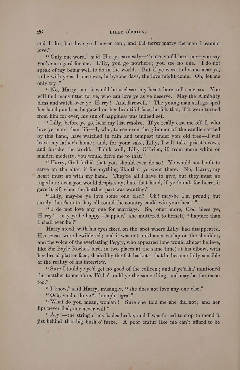 and I do; but love ye I never can; and I'll never marry the man I cannot love.” _ © Only one word,” said Harry, earnestly— sure you'll hear me—you say you've a regard for me. Lilly, you go nowhere; you see no one. I do not speak of my being well to do in the world. But if ye were to let me near ye, to be with ye as I once was, in bygone days, the love might come. Oh, let me only try !” . “No, Harry, no, it would be useless; my heart here tells me so. You will find many fitter for ye, who can love ye as ye deserve. May the Almighty bless and watch over ye, Harry! And farewell.” The young man still grasped her hand ; and, as he gazed on her beautiful face, he felt that, if it were turned from him for ever, his sun of happiness was indeed set. ** Lilly, before ye go, hear my last resolve. If ye really cast me off, I, who love ye more than life—I, who, to see even the glimmer of the candle carried by this hand, have watched in rain and tempest under yon old tree—TI will leave my father’s home; and, for your sake, Lilly, I will take priest’s vows, and forsake the world. Think well, Lilly O’Brien, if, from mere whim or maiden modesty, you would drive me to that.” ** Harry, God forbid that you should ever do so! Ye would not be fit to sarve on the altar, if for anything like that ye went there. No, Harry, my heart must go with my hand. They’re all I have to give, but they must go together: even you would despise, ay, hate that hand, if ye found, for lucre, it gave itself, when the betther part was wanting.” Lilly, may-be ye love some one else? Oh! may-be I’m proud; but surely there’s not a boy all round the country could win your heart.” “I do not love any one for marriage. So, onct more, God bless ye, Harry !—may ye be happy—happier,” she muttered to herself, ‘ happier than I shall ever be !” Harry stood, with his eyes fixed on the spot where Lilly had disappeared. His senses were bewildered; and it was not until a smart slap on the shoulder, and the voice of the everlasting Peggy, who appeared (one would almost believe, like Sir Boyle Roche’s bird, in two places at the same time) at his elbow, with her broad platter face, shaded by the fish basket—that he became fully sensible of the reality of his interview. ‘Sure I tould ye ye’d get no good of the colleen; and if ye’d ha’ mintioned the matther to me afore, I’d ha’ tould ye the same thing, and may-be the rason too.” ‘J know,” said Harry, musingly, ‘‘ she does not love any one else.” ** Och, ye do, do ye 2—humph, agra!” ‘What do you mean, woman? Sure she told me she did not; and her lips never lied, nor never will.” ** Asy !—the string o’ my bades broke, and I was forced to stop to mend it jist behind that big bush o’ furze. A poor cratur like me can’t afford to be