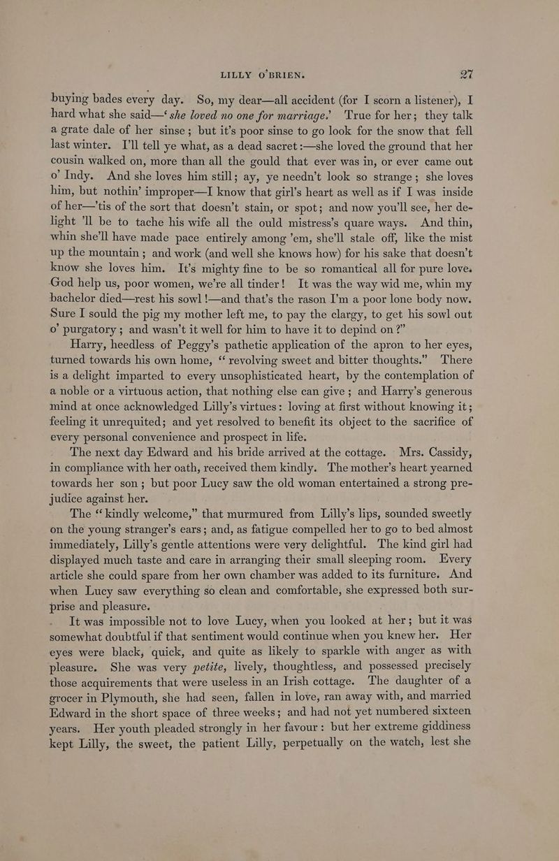 buying bades every day. So, my dear—all accident (for I scorn a listener), I hard what she said—‘ she loved no one for marriage.’ True for her; they talk a grate dale of her sinse; but it’s poor sinse to go look for the snow that fell last winter. I'll tell ye what, as a dead sacret :—she loved the ground that her cousin walked on, more than all the gould that ever was in, or ever came out o’ Indy. And she loves him still; ay, ye needn’t look so strange; she loves him, but nothin’ improper—I know that girl’s heart as well as if I was inside of her—'tis of the sort that doesn’t stain, or spot; and now you'll see, her de- light “Il be to tache his wife all the ould mistress’s quare ways. And thin, whin she'll have made pace entirely among ’em, she'll stale off, like the mist up the mountain ; and work (and well she knows how) for his sake that doesn’t know she loves him. It’s mighty fine to be so romantical all for pure love. God help us, poor women, we’re all tinder! It was the way wid me, whin my bachelor died—rest his sowl !—and that’s the rason I’m a poor lone body now. Sure I sould the pig my mother left me, to pay the clargy, to get his sowl out o purgatory; and wasn’t it well for him to have it to depind on 2” Harry, heedless. of Peggy’s pathetic application of the apron to her eyes, turned towards his own home, “ revolving sweet and bitter thoughts.” There is a delight imparted to every unsophisticated heart, by the contemplation of a noble or a virtuous action, that nothing else can give; and Harry’s generous mind at once acknowledged Lilly’s virtues: loving at first without knowing it ; feeling it unrequited; and yet resolved to benefit its object to the sacrifice of every personal convenience and prospect in life. The next day Edward and his bride arrived at the cottage. Mrs. Cassidy, in compliance with her oath, received them kindly. The mother’s heart yearned towards her son; but poor Lucy saw the old woman entertained a strong pre- judice against her. The *‘ kindly welcome,” that murmured from Lilly’s lips, sounded sweetly on the young stranger’s ears; and, as fatigue compelled her to go to bed almost immediately, Lilly’s gentle attentions were very delightful. The kind girl had displayed much taste and care in arranging their small sleeping room. Every article she could spare from her own chamber was added to its furniture. And when Lucy saw everything so clean and comfortable, she expressed both sur- prise and pleasure. It was impossible not to love Lucy, when you looked at her; but it was somewhat doubtful if that sentiment would continue when you knew her. Her eyes were black, quick, and quite as likely to sparkle with anger as with pleasure. She was very petite, lively, thoughtless, and possessed precisely those acquirements that were useless in an Irish cottage. The daughter of a grocer in Plymouth, she had seen, fallen in love, ran away with, and married Edward in the short space of three weeks; and had not yet numbered sixteen years. Her youth pleaded strongly in her favour: but her extreme giddiness kept Lilly, the sweet, the patient Lilly, perpetually on the watch, lest she