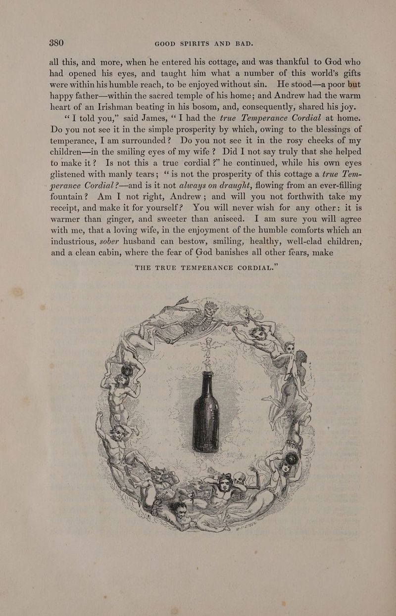 all this, and more, when he entered his cottage, and was thankful to God who had opened his eyes, and taught him what a number of this world’s gifts were within his humble reach, to be enjoyed without sin. He stood—a poor but happy father—within the sacred temple of his home; and Andrew had the warm heart of an Irishman beating in his bosom, and, consequently, shared his joy. “‘T told you,” said James, “I had the true Lemperance Cordial at home. Do you not see it in the simple prosperity by which, owing to the blessings of temperance, I am surrounded? Do you not see it in the rosy cheeks of my children—in the smiling eyes of my wife ? Did I not say truly that she helped to make it? Is not this a true cordial?” he continued, while his own eyes glistened with manly tears; ‘‘is not the prosperity of this cottage a true Tem- perance Cordial ?—and is it not always on draught, flowing from an ever-filling fountain? Am I not right, Andrew; and will you not forthwith take my receipt, and make it for yourself? You will never wish for any other: it is warmer than ginger, and sweeter than aniseed. I am sure you will agree with me, that a loving wife, in the enjoyment of the humble comforts which an industrious, sober husband can bestow, smiling, healthy, well-clad children, and a clean cabin, where the fear of God banishes all other fears, make