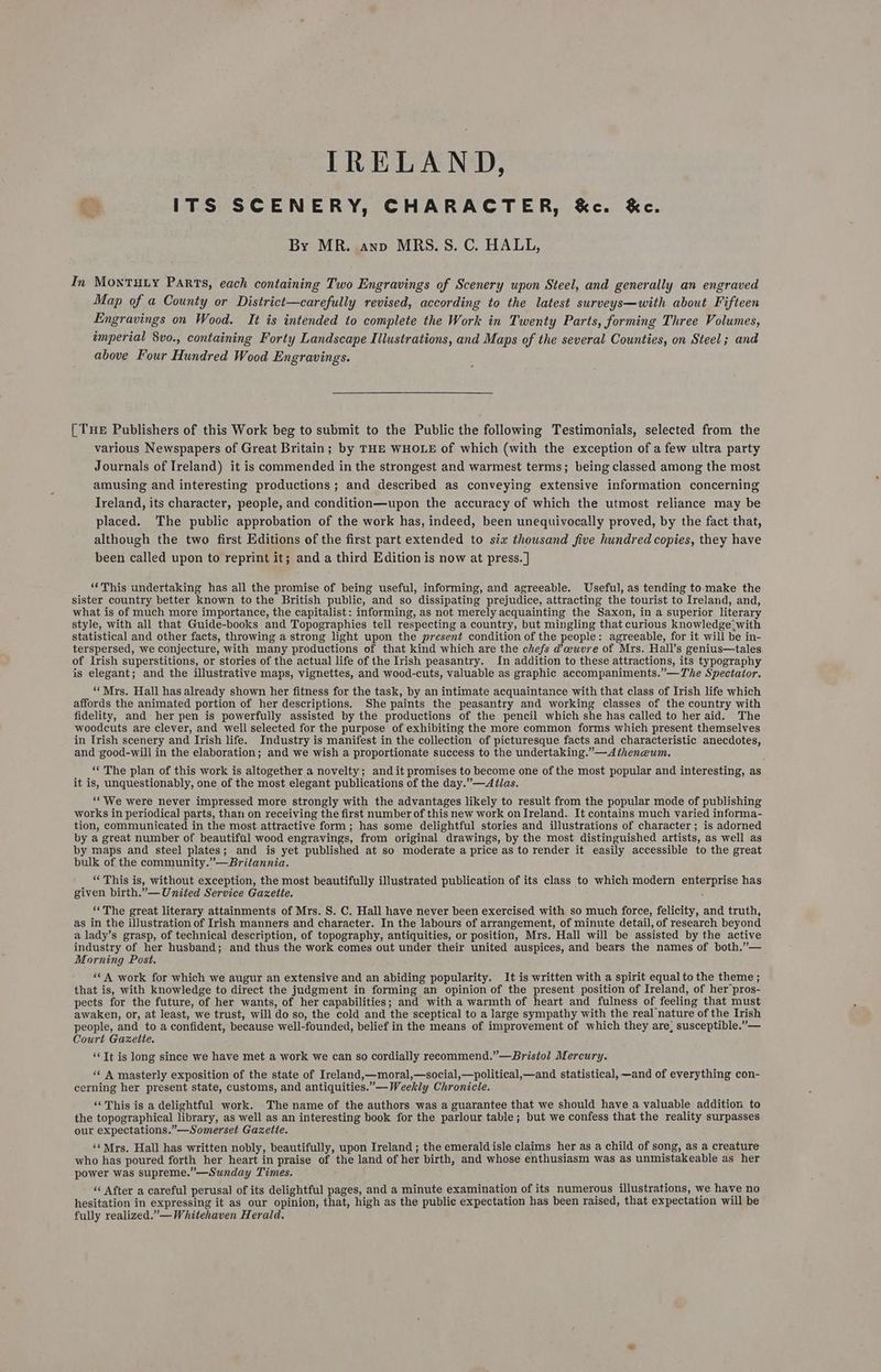 IRELAND, o ITS SCENERY, CHARACTER, &amp;c. &amp;c. By MR. anv MRS. 5S. C. HALL, In MontTuty Parts, each containing Two Engravings of Scenery upon Steel, and generally an engraved Map of a County or District—carefully revised, according to the latest surveys—with about Fifteen Engravings on Wood. It is intended to complete the Work in Twenty Parts, forming Three Volumes, imperial 8vo., containing Forty Landscape Illustrations, and Maps of the several Counties, on Steel; and above Four Hundred Wood Engravings. [ THE Publishers of this Work beg to submit to the Public the following Testimonials, selected from the various Newspapers of Great Britain; by THE WHOLE of which (with the exception of a few ultra party Journals of Ireland) it is commended in the strongest and warmest terms; being classed among the most amusing and interesting productions; and described as conveying extensive information concerning Ireland, its character, people, and condition—upon the accuracy of which the utmost reliance may be placed. The public approbation of the work has, indeed, been unequivocally proved, by the fact that, although the two first Editions of the first part extended to six thousand five hundred copies, they have been called upon to reprint it; and a third Edition is now at press. ] ‘*This undertaking has all the promise of being useful, informing, and agreeable. Useful, as tending to:make the sister country better known tothe British public, and so dissipating prejudice, attracting the tourist to Ireland, and, what is of much more importance, the capitalist: informing, as not merely acquainting the Saxon, in a superior literary style, with all that Guide-books and Topographies tell respecting a country, but mingling that curious knowledge with statistical and other facts, throwing a strong light upon the present condition of the people: agreeable, for it will be in- terspersed, we conjecture, with many productions of that kind which are the chefs d’ceuvre of Mrs. Hall’s genius—tales of Irish superstitions, or stories of the actual life of the Irish peasantry. In addition to these attractions, its typography is elegant; and the illustrative maps, vignettes, and wood-cuts, valuable as graphic accompaniments.”—The Spectator. ‘‘Mrs. Hall has already shown her fitness for the task, by an intimate acquaintance with that class of Irish life which affords the animated portion of her descriptions. She paints the peasantry and working classes of the country with fidelity, and her pen is powerfully assisted by the productions of the pencil which she has called to her aid. The woodcuts are clever, and well selected for the purpose of exhibiting the more common forms which present themselves in Irish scenery and Irish life. Industry is manifest in the collection of picturesque facts and characteristic anecdotes, and good-will in the elaboration; and we wish a proportionate success to the undertaking.”—<Atheneum. ‘‘ The plan of this work is altogether a novelty; and it promises to become one of the most popular and interesting, as it is, unquestionably, one of the most elegant publications of the day.”—AlJJas. ‘We were never impressed more strongly with the advantages likely to result from the popular mode of publishing works in periodical parts, than on receiving the first number of this new work on Ireland. It contains much varied informa- tion, communicated in the most attractive form; has some delightful stories and illustrations of character; is adorned by a great number of beautiful wood engravings, from original drawings, by the most distinguished artists, as well as by maps and steel plates;. and is yet published at so moderate a price as to render it easily accessible to the great bulk of the community.”—Britannia. “This is, without exception, the most beautifully illustrated publication of its class to which modern enterprise has given birth.”— United Service Gazette. : “‘The great literary attainments of Mrs. S. C. Hall have never been exercised with so much force, felicity, and truth, as in the illustration of Irish manners and character. In the labours of arrangement, of minute detail, of research beyond a lady’s grasp, of technical description, of topography, antiquities, or position, Mrs. Hall will be assisted by the active industry of her husband; and thus the work comes out under their united auspices, and bears the names of both.”— Morning Post. ‘* A work for which we augur an extensive and an abiding popularity. It is written with a spirit equal to the theme ; that is, with knowledge to direct the judgment in forming an opinion of the present position of Ireland, of her pros- pects for the future, of her wants, of her capabilities; and with a warmth of heart and fulness of feeling that must awaken, or, at least, we trust, will do so, the cold and the sceptical to a large sympathy with the real nature of the Irish people, and to a confident, because well-founded, belief in the means of improvement of which they are, susceptible.”— Court Gazette. ‘Tt is long since we have met a work we can so cordially reeommend.”—Bristol Mercury. ‘* A masterly exposition of the state of Ireland,—moral,—social,—political,—and statistical, —and of everything con- cerning her present state, customs, and antiquities.”— Weekly Chronicle. “This is a delightful work. The name of the authors was a guarantee that we should have a valuable addition to the topographical library, as well as an interesting book for the parlour table; but we confess that the reality surpasses our expectations.”—Somerset Gazette. ‘‘ Mrs. Hall has written nobly, beautifully, upon Ireland ; the emerald isle claims her as a child of song, as a creature who has poured forth her heart in praise of the land of her birth, and whose enthusiasm was as unmistakeable as her power was supreme.”—Sunday Times. “‘ After a careful perusal of its delightful pages, and a minute examination of its numerous illustrations, we have no hesitation in expressing it as our opinion, that, high as the public expectation has been raised, that expectation will be fully realized.” — Whitehaven Herald.