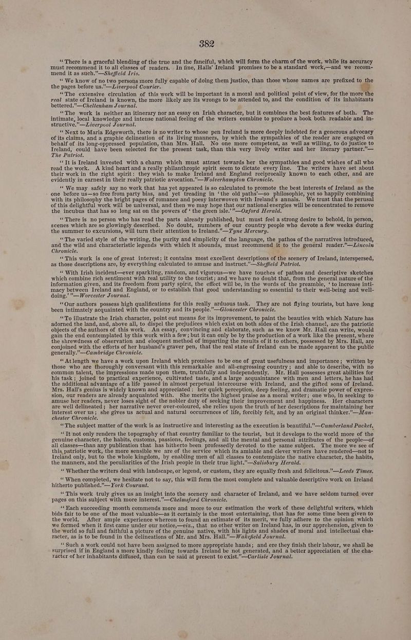 “There is a graceful blending of the true and the fanciful, which will form the charm of the work, while its accuracy must recommend it to all classes of readers. . In fine, Halls’ ‘Treland promises to be a standard work, —and we recom- mend it as such.”—Shefield Iris. “We know of no two persons more fully capable of doing them justice, than those whose names are prefixed to the the pages before us.”—Liverpool Courier. “The extensive circulation of this work will be important in a moral and political point of view, for the more ‘the real state of Ireland is known, the more likely are its wrongs to be attended to, and the condition of its inhabitants bettered.”—Cheltenham Journal. “‘The work is neither an itinerary nor an essay on Irish character, but it combines the best features of both. The intimate; local knowledge and intense national feeling of the writers combine to produce a book both readable and in- structive. ”— Liverpool Journal. ‘‘ Next to Maria Edgeworth, there is no writer to whose pen Ireland is more deeply indebted for a generous advocacy of its claims, and a graphic delineation of its living manners, by which the sympathies of the reader are engaged on behalf of its long-oppressed population, than Mrs. Hall. No one more competent, as well as willing, to do justice. to Ireland, could have been selected for the present task, than this very lively writer and her literary partner.”— The Patriot. “Tt is Ireland invested with acharm which must attract towards her the sympathies and good wishes of all who read the work. A kind heart and a really philanthropic spirit seem to dictate every line. The writers have set about their work in the right spirit: they wish to make Ireland and England reciprocally known to each other, and are evidently in earnest in their really patriotic avocation.”— Wolverhampton Chronicle. ‘‘ We may safely say no work that has yet appeared is so calculated to promote the best interests of Ireland as the - one before us—so free from party bias, and yet treading in ‘the old paths’—so philosophic, yet so happily combining with its philosophy the bright pages of romance and poesy interwoven with Iveland’s annals. We trust that the perusal of this delightful work will be universal, and then we may hope that our national energies will be concentrated to remove the incubus that has so long sat on the powers of ‘ the green isle.’”—Oaxford Herald. ‘There is no person who has read the parts already published, but must feel a strong desire to behold, in person, scenes which are so glowingly described. No doubt, numbers of our country people who devote afew weeks during the summer to excursions, will turn their attention to Ireland.”—Tyne Mercury. ‘‘The varied style of the writing, the purity and simplicity of the language, the pathos of the narratives introduced, and the wild and characteristic legends with which it abounds, must recommend it to the general reader.”—Lincoln Chronicle. ‘“‘This work is one of great interest; it contains most excellent descriptions of the scenery of Ireland, interspersed, as those descriptions are, by everything calculated to amuse and instruct.”—Sheffield Patriot. ‘‘ With Irish incident—ever sparkling, random, and vigorous—we have touches of pathos and descriptive sketches which combine rich sentiment with real utility to the tourist; and we have no doubt that, from the general nature of the information given, and its freedom from party spirit, the effect will be, in the words of the preamble, ‘ to increase inti- macy between Ireland and England, or to establish that good understanding so essential to their well-being and well- doing.’ ”’—Worcester Journal. ‘Our authors possess high qualifications for this really arduous task. They are not flying tourists, but have long been intimately acquainted with the country and its people.”—Gloucester Chronicle. “To illustrate the Irish character, point out means for its improvement, to paint the beauties with which Nature has adorned the land, and, above all, to dispel the prejudices which exist on both sides of the Irish channel, are the patriotic objects of the authors of this work. An essay, convincing and elaborate, such as we know Mr. Hall can write, would gain the end contemplated by this work with a few; but it can only be by the production of a work like the present, where the shrewdness of observation and eloquent method of imparting the results of it to others, possessed by Mrs. Hall, are conjoined with the efforts of her husband’s graver pen, that the real state of [reland can be made apparent to the public generally.”—Cambridge Chronicle. “‘Atlength we have a work upon Ireland which promises to be one of great usefulness and importance; written by those who are thoroughly conversant with this remarkable and all-engrossing country; and able to describe, with no common talent, the impressions made upon them, truthfully and independently. Mr. Hall possesses great abilities for his task; joined to practical experience, cultivated taste, and a large acquaintance with men and letters, he has had the additional advantage of a life passed in almost perpetual intercourse with Ireland, and the gifted sons of Ireland. Mrs. Hall’s genius is widely known and appreciated: her quick perception, deep feeling, and dramatic power of expres- sion, our readers are already acquainted with. She merits the highest praise as a moral writer; one who, in seeking to amuse her readers, never loses sight of the nobler duty of seeking their improvement and happiness. Her characters are well delineated; her narrative never over-coloured, she relies upon the truth of her descriptions for maintaining her interest over us; she gives us actual and natural occurrences of life, forcibly felt, and by an original thinker.”—Man- chester Chronicle. ‘“‘The subject matter of the work is as instructive and interesting as the execution is beautiful.” —Cwmberland Packet. ‘Tt not only renders the topography of that country familiar to the tourist, but it develops to the world more of the genuine character, the habits, customs, passions, feelings, and all the mental and personal attributes of the people—of all classes—than any publication that has hitherto been professedly devoted to the same subject. The more we see of this, patriotic work, the more sensible we are of the service which its amiable and clever writers have rendered—not to Ireland only, but to the whole kingdom, by enabling men of all classes to contemplate the native character, the habits, the manners, and the peculiarities of the Irish people in their true light.”—Salisbury Herald. ‘‘ Whether the writers deal with landscape, or legend, or custom, they are equally fresh and felicitous.’—Zeeds Times. “When completed, we hesitate not to say, this will form the most complete and valuable descriptive work on Ireland hitherto published.”— York Courant. ‘“‘This work truly gives us an insight into the scenery and character of Ireland, and we have seldom turned over pages on this subject with more interest.”—Chelmsford Chronicle. ‘‘Each succeeding month commends more and more to our estimation the work of these delightful writers, which bids fair to be one of the most valuable—as it certainly is the most entertaining, that has for some time been given to the world. After ample experience whereon to found an estimate of its merit, we fully adhere to the opinion which we formed when it first came under our notice,—viz., that no other writer on Ireland has, in our apprehension, given to - the world so full and faithful a picture of the genuine native, with his lights and shades of moral and intellectual cha- racter, as is to be found in the delineations of Mr. and Mrs. Hall.”—Wakejfield Journal. ‘Such a work could not have been assigned to more appropriate hands; and ere they finish their labour, we shall be surprised if in England a more kindly feeling towards Ireland be not generated, and a better appreciation of the cha- racter of her inhabitants diffused, than can be said at present to exist.”—Carlisle Journal.