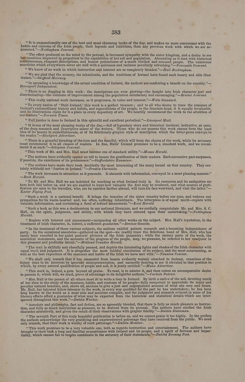 388 ‘It is unquestionably one of the best and most charming books of the day, and makes us more conversant with the habits and customs of the Irish people, their legends and traditions, than any previous work with which we are ac- quainted.”—WNottingham Journal. _“ The effect produced on the mind by the perusal, is increased sympathy with the sister kingdom, and a desire to see her condition improved in proportion to the capabilities of her soil and population. Abounding as it does with historical reminiscences, eloquent descriptions, and honest portraitures of a much libelled and misused people. The numerous anecdotes which everywhere occur are told with a quietness and raciness peculiarly refreshing.” —Newcastle Courant. “We know of no work in which instruction and interest are so completely blended.”— Hull Rockingham. “We are glad that the scenery, the inhabitants, and the traditions of Ireland have found such hearty and able illus- trators.”—Shefield Mercury. ‘In spreading a knowledge of the actual condition of Ireland, the authors are conferring a benefit on the country.”— Devonport Independent. _ “There is no flagging in this work: the descriptions are ever glowing—the insight into Irish character just and discriminating—the estimate of improvement among the population satisfactory and encouraging.” —Bristol Journal. ‘This really national work increases, as it progresses, in value and interest.”— Wilts Standard. “To every native of ‘ Ould Ireland,’ this work is a perfect treasure; and to all who desire to trace the romance of Ireland’s extraordinary history and habits, and superstitions of the people, to the fountain-head, it is equally invaluable, and its illustrations claim for it a place in every depository of art. We heartily recommend the work to the attention of our readers.” —Norwich Times. “ Full justice is done to Ireland in this splendid and excellent periodical.”—Liverpool Mail. “‘ It isone of the most pleasing works of the day,—full of legendary story and historical incident, indicative, at once, of the deep research and descriptive talent of the writers. Those who do not possess this work cannot form the least idea of its beauty in embellishments, or of its felicitously-graphic style of description which the letter-press conveys to the reader.”—Stockport Advertiser. “There is a graceful blending of the true and the fanciful, which will form the charm of the work, while its accuracy must recommend it to all classes of readers. In fine, Halls’ Ireland promises to be a standard work, and we recom- mend it as such.”—Salopian Journal. “This work of Mr. and Mrs. Hall must become one of standard utility.”—Monas Herald. _, “The authors have evidently spared no toil to insure the gratification of their readers. Each successive part surpasses, if possible, the excellence of its predecessor.”—Staffordshire Examiner. _ ‘The authors have made their book decidedly the most interesting of the many issued on that country. They cer- tainly withhold not ‘Justice to Ireland.’ ”—Preston Chronicle. “ The work increases in attraction as it proceeds. It abounds with information, conveyed in a most pleasing manner.” —Bath Herald. “To Mr. and Mrs. Hall we are indebted for teaching us what Ireland truly is. Its resources and its antiquities are here both laid before us, and we are enabled to learn how valuable the first may be rendered, and what sources of grati- fication are open to the traveller, who, ere he rambles farther abroad, will turn his face westward, and visit the latter.”— Exeter Flying Post. ‘Such a work is a national benefit. It brings the beauties of the sister country before our eyes, and wakens our sympathies for its warm-hearted and, too often, suffering inhabitants. The letterpress is of equal merit—replete with valuable information, and containing a fund of refined amusement.”—Kent Herald. “‘Such a book as this was a desideratum in our national literature, and we cordially congratulate Mr. and Mrs. S.C. Hall, on the spirit, judgment, and ability, with which they have entered upon their undertaking.”—WNottingham Herald, ‘“‘ Replete with interest and amusement—surpassing all other works on the subject. Mrs. Hall’s reputation, in the treatment of Irish character, is, indeed, a sufficient guarantee.”—Devizes Gazelte. “In the treatment of these various subjects, the authors exhibit patient research and a becoming independence of party. In the occasional anecdotes—gathered on the spot—we readily trace the felicitous hand of Mrs. Hall, who has rarely been excelled in her quiet pastoral pictures of the Irish peasantry; while the sterner parts of the work, the statistical statements, and the accounts of the progress of the people, may, we presume, be referred to her coadjutor in this pleasant and profitable labour.”—Midland Counties Herald. “The text is skilfully and cheerfully penned, and depicts the interesting lights and shades of the Irish character with equal truth and judgment. It is altogether the most faithful elucidation of its subject, and the most entertaining, as well as the best exposition of the manners and habits of the Irish we have met with.”—Taunton Courier. ‘© We shall only remark that it has emanated from hearts evidently warmly attached to Ireland, conscious of the injury done to its interests by ignorant misrepresentation, and earnestly desiring to see it elevated to that position to which, by every natural qualification of people and soil, it is justly entitled.”—Manx Advertiser. “This work is, indeed, a gem beyond all praise. To read, is to admire it, and then comes an unconquerable desire to possess it, which will, we trust, prove of advantage to its delightful authors.”— Carlisle Patriot. : ‘‘ Mrs. Hall is'the person of all others most fit to write a tour in Ireland. By birth a native of the soil, devoting much of her time to the study of the manners, habits, and customs of its people—fully competent to appreciate its many and peculiar natural beauties, and, above all, anxious to give a just and unprejudiced account of what she sees and hears. Mr. Hall, her talented fellow-labourer in the work, is every way qualified for the part he has undertaken; he has been long known to the world as a most able and accurate compiler, and the judgment and research evinced in some of his literary efforts afford a guarantee of what may be expected from the historical and statistical details which are inter- spersed throughout this work.”—Dublin Warder. “‘ Anecdote and philosophy, fact and fiction, are so agreeably blended, that there is fully as much pleasure as instruc- tion, and fully as much instruction as pleasure, to be derived from its perusal. The authors have studied the Irish character attentively, and given the result of their observations with graphic fidelity.”—Dublin Statesman. “The seventh Part of this truly beautiful publication is before us, and we cannot praise it too highly. In the preface the authors acknowledge the very gratifying and unprecedented patronage they have received from the public. We need only remark, that their work is worthy of such patronage.”—Dublin Monitor. ‘‘ This work promises to be a very valuable one, both as regards instruction and entertainment. The authors have brought to their task a long and familiar acquaintance with Ireland and its people, and a spirit of fairness and impar- tiality, which cannot fail to inspire confidence in the accuracy of their statements.”—Dublin Evening Post.