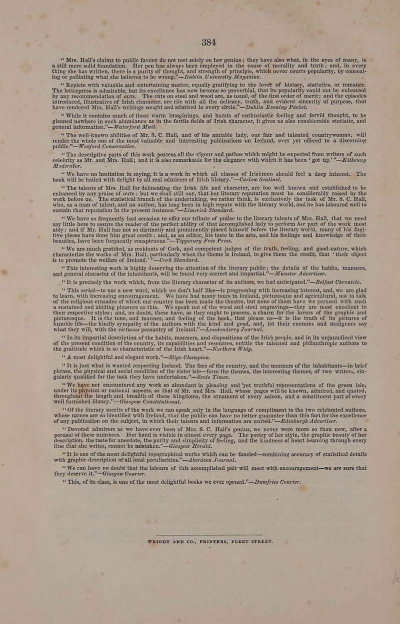 ‘‘ Mrs. Hall's claims to public favour do not rest solely on her genius ; ; they have also what, in the eyes of many, is a still more solid foundation. Her pen has always been employed in the cause of morality and truth; and, in every thing she has written, there is a purity of thought, and strength of principle, whiclt never courts popularity, by conceal- ing or palliating what she believes to be wrong.”—Dublin University Magazine. “ Replete with valuable and entertaining matter, equally gratifying to the lover of Hy statistics, or romance. The letterpress is admirable, but its excellence has now become so proverbial, that its popularity could not be enhanced by any recommendation of ours. The cuts on steel and wood are, as usual, of the first order of merit; and the episodes introduced, illustrative of Irish character, are rife with all the delicacy, truth, and evident sincerity of purpose, that have rendered Mrs. Hall’s writings sought and admired in every circle.”—Dublin Evening Packet. “While it contains much of those warm imaginings, and bursts of enthusiastic feeling and fervid thought, to be gleaned nowhere in such abundance as in the fertile fields of Irish character, it gives us also considerable statistic, and general information.”— Waterford Mail. “The well-known abilities of Mr. S. C. Hall, and of his amiable lady, our fair and talented countrywoman, will render the whole one of the most valuable and interesting publications on Ireland, ever yet offered to a discerning public.” —Weaford Conser vative. ‘“* The descriptive parts of this work possess all the vigour and pathos which might be expected from writers of such celebrity as Mr. and Mrs. Hall; and it is also remarkable for the elegance with which it has been ‘ got up.’”—Kilkenny Moderator. ‘ “We have no hesitation in saying, it is a work in which all classes of Irishmen should feel a deep interest. The book will be hailed with delight by all real admirers of Irish history.”—Carlow Sentinel. “The talents of Mrs. Hall for delineating the Irish life and character, are too well known and established to be enhanced by any praise of ours; but we shall still. say, that her literary reputation must be considerably raised by the work before us. ‘The statistical branch of the undertaking, we rather think, is exclusively the task of Mr. S. C. Hall, who, as a man of talent, and an author, has long been in high repute with the literary world, and he has laboured well to sustain that reputation in the present instance.” —Limerick Standard. ‘¢ We have so frequently had occasion to offer our tribute of praise to the literary talents of Mrs. Hall, that we need say little here to assure the reader of the perfect ability of that accomplished lady to perform her part of the work most ably; and if Mr. Hall has not so distinctly and prominently placed himself before the literary world, many of his fugi- tive pieces have done him great credit ; and, as an editor, his taste in the arts, and his feelings and knowledge of their beauties, have been frequently conspicuous.”— Tipperary Free Press. ‘“‘We are much gratified, as residents of Cork, and competent judges of the truth, feeling, and good-nature, which characterize the works of Mrs. Hall, particularly when the theme is Ireland, to give them the credit, that ‘their object is to promote the welfare of Ireland.’ ”—Cork Standard. ‘‘ This interesting work is highly deserving the attention of the literary public; the details of the habits, manners, and general character of the inhabitants, will be found very correct and impartial.”—Munster Advertiser. ‘Tt is precisely the work which, from the literary character of its authors, we had anticipated.”—Belfast Chronicle. “‘ This serial—to use a new word, which we don’t half like—is progressing with increasing interest, and, we. are glad to learn, with increasing encouragement. We have had many tours in Ireland, picturesque and agricultural, not to talk of the religious crusades of which our country has been made the theatre, but none of them have we perused with such a sustained and abiding pleasure as this. We speak not of the wood and steel engravings—they are most excellent in their respective styles; and, no doubt, these have, as they ought to possess, a charm for the lovers of the graphic and picturesque. It is the tone, and manner, and feeling of the book, that please us—it is the truth of its pictures of humble life—the kindly sympathy of the authors with the kind and good, and, let their enemies and maligners say what they will, with the virtwous peasantry of Ireland.”—Londonderry Journal. ‘Tn its impartial description of the habits, manners, and dispositions of the Irish people, and in its unjaundiced view of the present condition of the country, its capabilities and resources, entitle the talented and philanthropic authors to the gratitude which is so characteristic of the Irish heart.”—Northern Whig. “A most delightful and elegant work.”—Sligo Champion. “It is just what is wanted respecting Ireland. The face of the country, and the manners of the inhabitants—in brief phrase, the physical and social condition of the sister isle—form the themes, the interesting themes, of two writers, sin- gularly qualified for the task they have undertaken.”—Scots Times. ‘“We have not encountered any work so abundant in pleasing and ‘yet truthful representations of the green isle, under its physical or national aspects, as that of Mr. and Mrs. Hall, whose pages will be known, admired, and quoted, throughout the length and breadth of these kingdoms, the ornament of every saloon, and a constituent ‘part of every well furnished library.”—Glasgow Constitutional. ‘Of the literary merits of the work we can speak only in the language of compliment to the two celebrated authors, whose names are so identified with Ireland, that the public can have no better guarantee than this fact for the excellence of any publication on the subject, in which their talents and information are united.”—Edinburgh Advertiser. ‘Devoted admirers as we have ever been of Mrs. S. C. Hall’s genius, we never were more so than now, after a perusal of these numbers. Her hand is visible in almost every page. The poetry of her style, the graphic beauty of her description, the taste for anecdote, the purity and simplicity of feeling, and the kindness of heart beaming through every line that she writes, cannot be mistaken.”—Glasgow Herald. “It is one of the.most delightful topographical works which can be fancied—combining accuracy of statistical details with graphic description ofall local peculiarities.”—A berdeen Journal. ‘“We can have no doubt that the labours of this accomplished pair will meet with encouragement—we are sure that they deserve it.”—Glasgow Courier. “ This, of its class, is one of the most delightful books we ever opened.” —Dumfries Courier. WRIGHT AND CO., PRINTERS, FLEET STREET,