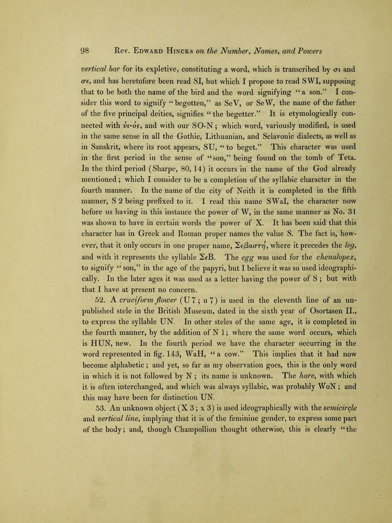 vertical bar for its expletive, constituting a word, which is transcribed by at and ere, and has heretofore been read SI, but which I propose to read SWI, supposing that to be both the name of the bird and the word signifying “ a son.” I con- sider this word to signify “begotten,” as SeV, or SeW, the name of the father of the five principal deities, signifies “ the begetter.” It is etymologically con- nected with in-os, and with our SO-N; which word, variously modified, is used in the same sense in all the Gothic, Lithuanian, and Sclavonic dialects, as well as in Sanskrit, where its root appears, SU, “ to beget.” This character was used in the first period in the sense of “son,” being found on the tomb of Teta. In the third period (Sharpe, 80, 14) it occurs in the name of the God already mentioned; which I consider to be a completion of the syllabic character in the fourth manner. In the name of the city of Neith it is completed in the fifth manner, S 2 being prefixed to it. I read this name SWal, the character now before us having in this instance the power of W, in the same manner as No. 31 was shown to have in certain words the power of X. It has been said that this character has in Greek and Roman proper names the value S. The fact is, how- ever, that it only occurs in one proper name, 2e/3ao-r77, where it precedes the leg, and with it represents the syllable 2eB. The egg was used for the chenalopex, to signify “ son,” in the age of the papyri, but I believe it was so used ideographi- eally. In the later ages it was used as a letter having the power of S ; but with that I have at present no concern. 52. A cruciform flower (U7; u 7) is used in the eleventh line of an un- published stele in the British Museum, dated in the sixth year of Osortasen II., to express the syllable UN. In other steles of the same age, it is completed in the fourth manner, by the addition of N 1; where the same word occurs, which is HUN, new. In the fourth period we have the character occurring in the word represented in fig. 143, WaH, “a cow.” This implies that it had now become alphabetic; and yet, so far as my observation goes, this is the only word in which it is not followed by N ; its name is unknown. The hare, with which it is often interchanged, and which was always syllabic, was probably WoN; and this may have been for distinction UN. 53. An unknown object (X 3 ; x 3) is used ideographically with the semicircle and vertical line, implying that it is of the feminine gender, to express some part of the body; and, though Champollion thought otherwise, this is clearly “the