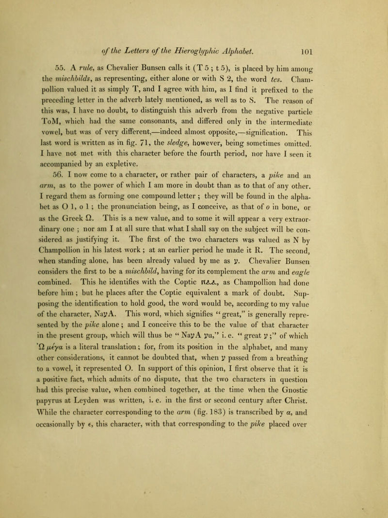 55. A rule, as Chevalier Bunsen calls it (T 5 ; t 5), is placed by him among the mischbilds, as representing, either alone or with S 2, the word tes. Cham- pollion valued it as simply T, and I agree with him, as I find it prefixed to the preceding letter in the adverb lately mentioned, as well as to S. The reason of this was, I have no doubt, to distinguish this adverb from the negative particle ToM, which had the same consonants, and differed only in the intermediate vowel, but was of very different,—indeed almost opposite,—signification. This last word is written as in fig. 7L the sledge, however, being sometimes omitted. I have not met with this character before the fourth period, nor have I seen it accompanied by an expletive. 56. I now come to a character, or rather pair of characters, a pike and an arm, as to the power of which I am more in doubt than as to that of any other. I regard them as forming one compound letter ; they will be found in the alpha- bet as O 1, o 1 ; the pronunciation being, as I conceive, as that of o in bone, or as the Greek Q. This is a new value, and to some it will appear a very extraor- dinary one ; nor am I at all sure that what I shall say on the subject will be con- sidered as justifying it. The first of the two characters was valued as N by Champollion in his latest work ; at an earlier period he made it R. The second, when standing alone, has been already valued by me as y. Chevalier Bunsen considers the first to be a misclibild, having for its complement the arm and eagle combined. This he identifies with the Coptic as Champollion had done before him ; but he places after the Coptic equivalent a mark of doubt. Sup- posing the identification to hold good, the word would be, according to my value of the character, Nay A. This word, which signifies “great,” is generally repre- sented by the pike alone; and I conceive this to be the value of that character in the present group, which will thus be “ NayA yu,” i. e. “ great yof which £2 geya is a literal translation; for, from its position in the alphabet, and many other considerations, it cannot be doubted that, when y passed from a breathing to a vowel, it represented O. In support of this opinion, I first observe that it is a positive fact, which admits of no dispute, that the two characters in question had this precise value, when combined together, at the time when the Gnostic papyrus at Leyden was written, i. e. in the first or second century after Christ. While the character corresponding to the arm (fig. 183) is transcribed by a, and occasionally by e, this character, with that corresponding to the pike placed over