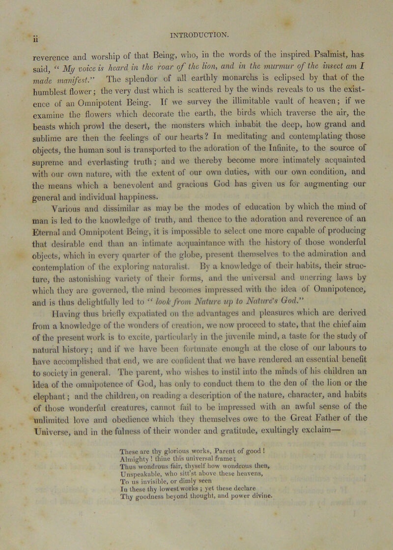 reverence and worship of that Being, who, in the words of the inspired Psalmist, has said, Mj/ voice is heard in the roar of the lion, and in the murmur of the insect am I made manifest.” The splendor of all earthly monarchs is eclipsed by that of the humblest flowei-; the very dust which is scattered by the winds reveals to us the exist- ence of an Omnipotent Being. If we survey the illimitable vault of heaven; if we examine the flowei’s which decorate the earth, the birds which traverse the air, the beasts which prowl the desert, the monsters which inhabit the deep, how grand and sublime are then the feelings of our hearts ? In meditating and contemplating those objects, the human soul is transported to the adoration of the Infinite, to the source of supreme and everlasting truth; and we thereby become moie intimately acquainted with our own nature, with the extent of our own duties, with our own condition, and the means which a benevolent and gracious God has given us for augmenting our general and individual happiness. Various and dissimilar as may be the modes of education by which the mind of man is led to the knowledge of truth, and thence to the adoration and reverence of an Eternal and Omniprdent Being, it is impossible to select one more capable of producing that desirable end than an intimate acquaintance with the history of those wonderful objects, which in every quarter of the globe, i)resent themselves to the admiration and contemplation of the exploring naturalist. By a knowledge of their habits, their struc- ture, the astonishing variety of their forms, and the universal and unerring laws by which they are governed, the mind becomes impressed with the idea of Omnipotence, and is thus delightfully led to “ look from Nature up to Nature’s God.” Having thus brielly expatiated on the advantages and pleasures which are derived from a knowledge of the wonders of ci’cation, we now proceed to state, that the chief aim of the present work is to excite, particularly in the juvenile mind, a taste for the study of natural history; and if we have been fortunate enough at the close of our labours to have accomplished that end, we are con(ident that we have rendered ane.ssential benefit to society in general. The parent, who wishes to instil into the minds of his children an idea of the omnipotence of God, has only to conduct them to the den of the lion or the elephant; and the children, on reading a description of the nature, character, and habits of those wonderful creatures, cannot fail to be impressed with an awful sense of the unlimited love and obedience which they themselves owe to the Great Father of the Universe, and in the fulness of their wonder and gratitude, exultingly exclaim— These are thy glorious works, Parent of good ! Almighty ! thine this universal frame; Thus wondrou.s fair, thyself how wondrous then. Unspeakable, who sitt’st above these heavens, To us invisible, or dimly seen In these thy lowest works ; yet these declare Thy goodness beyond thought, and power divine.