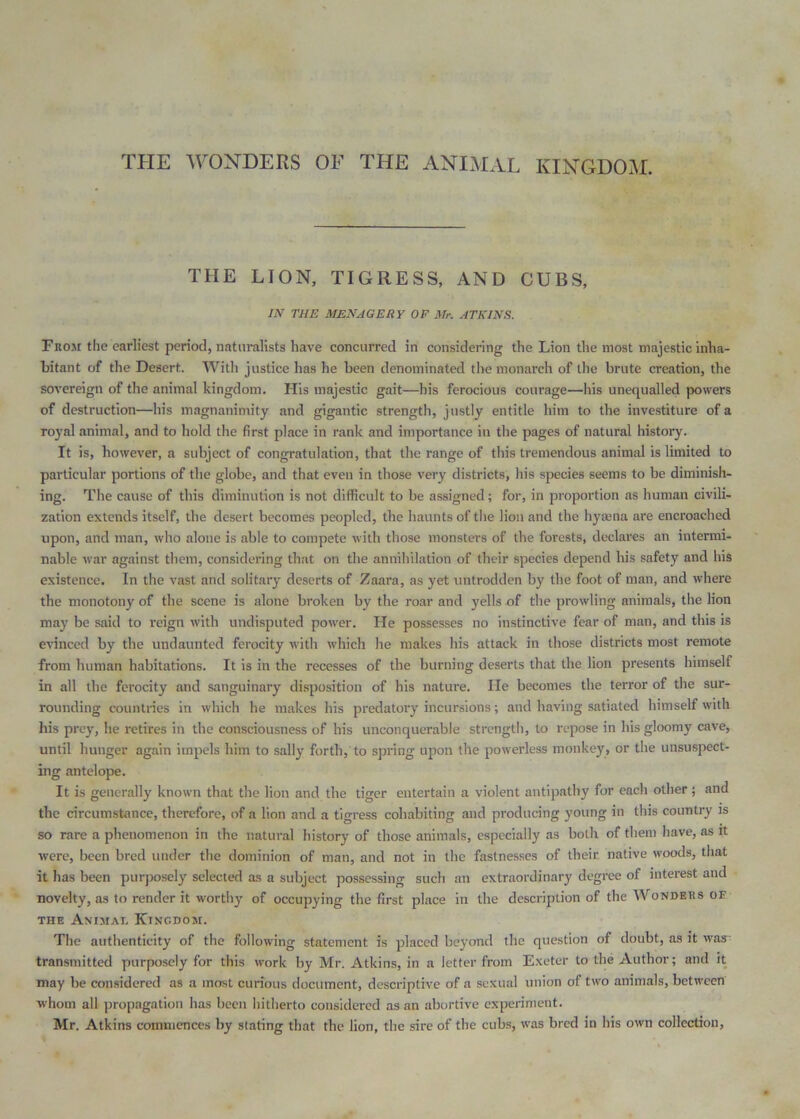 THE LION, TIGRESS, AND CUBS, IN THE MENAGERY OF Mr. ATKINS. From the earliest period, natiiralists have concurred in considering the Lion the most majestic inha- bitant of the Desert. With justice has he been denominated the monarch of the brute creation, the sovereign of the animal kingdom. His majestic gait—his ferocious courage—Ins unequalled powers of destruction—his magnanimity and gigantic strength, justly entitle him to the investiture of a royal animal, and to hold the first place in rank and importance in the pages of natural history. It is, however, a subject of congratulation, that the range of tliis tremendous animal is limited to particular portions of the globe, and that even in those very districts, his species seems to be diminish- ing. The cause of this diminution is not difficult to be assigned; for, in proportion as human civili- zation extends itself, the desert becomes peopled, the haunts of tlie lion and the hyaena are encroached upon, and man, who alone is able to compete with those monsters of the forests, declares an intermi- nable war against tliem, considering that on the anniliilation of their species depend his safety and his existence. In the vast and solitary deserts of Zaara, as yet untrodden by the foot of man, and where the monotony of the scene is alone broken by the roar and yells of the prowling animals, the lion may be said to reign with undisputed power. He possesses no instinctive fear of man, and this is evinced by the undaunted ferocity with which he makes his attack in those districts most remote from human habitations. It is in the recesses of the burning deserts that the lion presents himself in all the ferocity and sanguinary di.sposition of his nature. He becomes the terror of the sur- rounding countries in which he makes his predatory incursions; and having satiated himself with his prey, he retires in the consciousness of his unconquerable strength, to repose in his gloomy cave, until hunger again impels him to sally forth,’to spring upon the powerless monkey, or the unsuspect- ing antelope. It is generally known that the lion and the tiger entertain a violent antipathy for each other; and the circumstance, therefore, of a lion and a tigress cohabiting and producing young in this country is so rare a phenomenon in the natural history of those animals, especially as both of them have, as it •were, been bred tinder the dominion of man, and not in the fastnesses of their native woods, that it has been purposely selected as a subject possessing such an extraordinary degree of interest and novelty, as to render it worthy of occupying the first place in the description of the AVonders oe THE Animal Kingdom. The authenticity of the following statement is placed beyond the question of doubt, as it was- transmitted purposely for this work by Mr. Atkins, in a letter from Exeter to the Author; and it may be considered as a most curious document, descriptive of a sexual union of two animals, between whom all propagation has been hitherto considered as an abortive experiment. Mr. Atkins commences by stating that the lion, the sire of the cubs, was bred in his own collection.