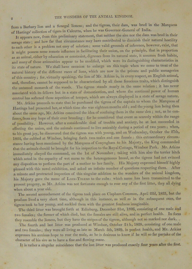 from a Barbary lion and a Senegal lioness; and the tigress, their dam, was bred in the Marquess of Hastings’ collection of tigers in Calcutta, when he was Governor-General of India. It appears now, from this preliminary statement, that neither the sire nor the dam was bred in their savao-e state ; and how far that circumstance may have contributed to diminish their natural hostility to each other is a problem not easy of solution; some valid grounds of inference, however, exist, that it mio-ht possess some remote influence in facilitating their union, on the principle, that in proportion as an animal, either by education or constraint, digresses from its natural state, it assumes fresh habits, and many of those animosities appear to be modified, which were its distinguishing characteristics in its state of nature. We shall have occasion to enlarge on this topic when we come to treat of the natural history of the different races of lions, which are now in the private and public menageries of this country; for, virtually speaking, the lion of Mr. Atkins is, in every respect, an English animal, and, therefore, cannot be supposed to be characterized by all those ferocious traits, which distinguish the untamed monarch of the woods. The tigress stands nearly in the same relation ; it has never associated with its fellows but in a state of domestication, and where the continual power of human control has softened those asperities of temper, which arc always displayed in a state of savage nature. Mr. Atkins proceeds to state that he purchased the tigress of the captain to whom the Marquess of Hastings had presented her, at which time she was eighteen months old ; and the young lion being then about the same age, Mr. Atkins conceived the idea of confining them in the same den ; not, as he con- fesses, from any hope of their ever breeding ; for he considered that event as scarcely within the range of possibility. However, after a considerable deal of trouble and anxiety, be at last succeeded in effecting the union, and the animals continued to live amicably during a period of two years ; when, to his great joy, he discovered that the tigress was with young, and on Wednesday, October the 27th, 1824, she cubbed at Windsor, bringing forth two males and one female : this extraordinary circum- stance having been mentioned by the Marquess of Conyngham to his Majesty, the King commanded that the animals should be brought for his inspection to the Royal Cottage, Windsoi Paik. Mi. Atkins immediately obeyed the command, on the 1st of November ; taking with him also the teriier bitch which acted in the capacity of wet nurse to the heterogeneous brood, as the tigress had not evinced any disposition to perform the part of a mol her to her family. His Majesty expressed himself highly pleased with this novel exhibition, and asked an infinite number of questions respecting them. After a minute and protracted inspection of this singular addition to the wonders of the animal kingdom, Ills Majesty gave the name of Liox-Ticiiiis to the cubs: which name has been transmitted to the present progeny, as Mr. Atkins was not fortiinate enough to rear any of the first litter, they all dying when about a year old. The second accouchement of the tigress took place on Clapham Common, April 22d, 1825, but the produce lived a very short time, although in this instance, as well as in the subsequent ones, the tigress took to her young, and suckled them with the greatest fondness imaginable. The third litter was brought forth at Edinburg, December 31st, 182G, consisting of one male and two females; the former of which died, but the females are still alive, and in perfect health. In form they resemble the lioness, but they have the stripes of the tigress, although not so marked nor dark. The fourth and last litter was produced at Windsor, October 2 th, 1828, consisting of one male and two females; they were all living as late as March 5th, 1829, in perfect health, and Mr. Atkins expresses his anxious hope to rear the male, as he is desirous to know if he will so far partake of the character of his sire as to have a fine and flowing mane. It is rather a singular coincidence that the last litter was produced exactly four years after the first.