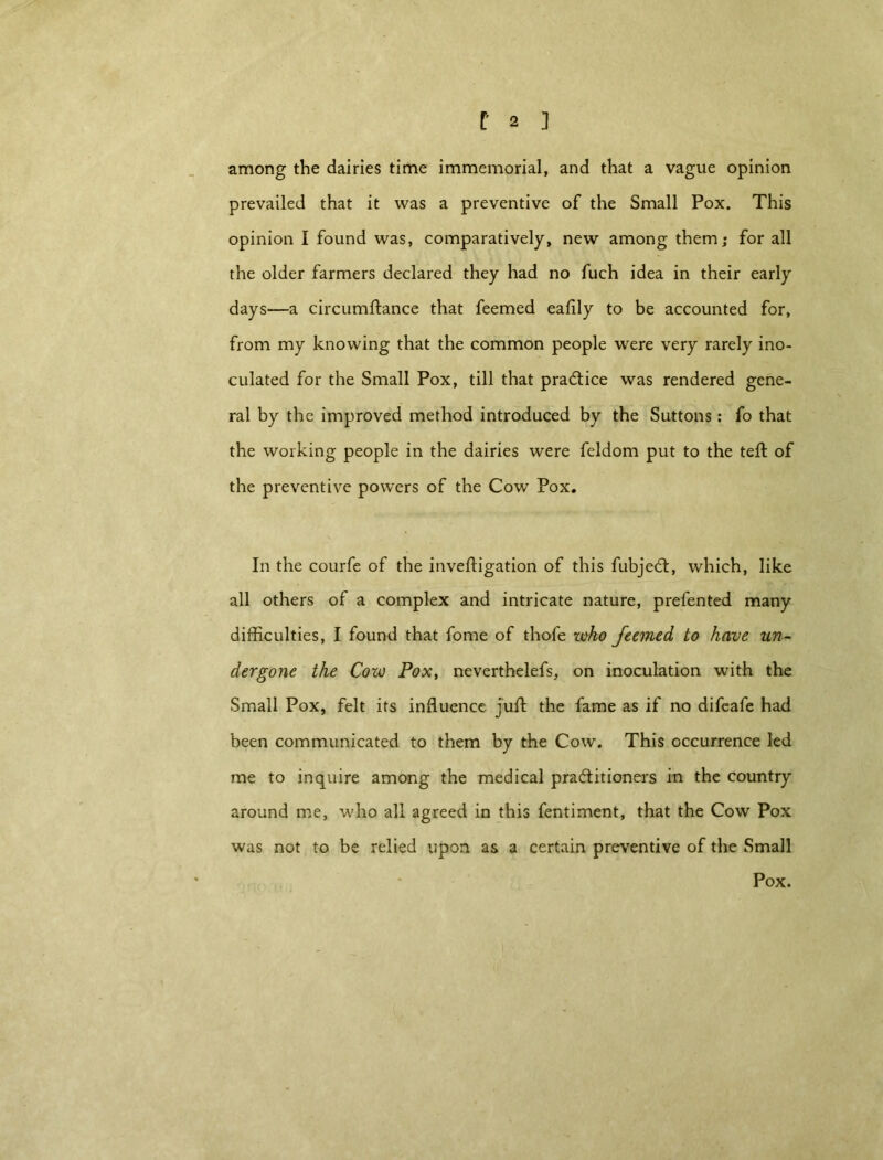 among the dairies time immemorial, and that a vague opinion prevailed that it was a preventive of the Small Pox. This opinion I found was, comparatively, new among them; for all the older farmers declared they had no fuch idea in their early days—a circumftance that feemed eafily to be accounted for, from my knowing that the common people were very rarely ino- culated for the Small Pox, till that practice was rendered gene- ral by the improved method introduced by the Suttons: fo that the working people in the dairies were feldom put to the teft of the preventive powers of the Cow Pox. In the courfe of the invefligation of this fubjedt, which, like all others of a complex and intricate nature, prefented many difficulties, I found that fome of thofe who feemed to have un- dergone the Cow Pox, neverthelefs, on inoculation with the Small Pox, felt its influence juft the fame as if no difeafe had been communicated to them by the Cow. This occurrence led me to inquire among the medical pra&itioners in the country around me, who all agreed in this fentiment, that the Cow Pox was not to be relied upon as a certain preventive of the Small Pox.