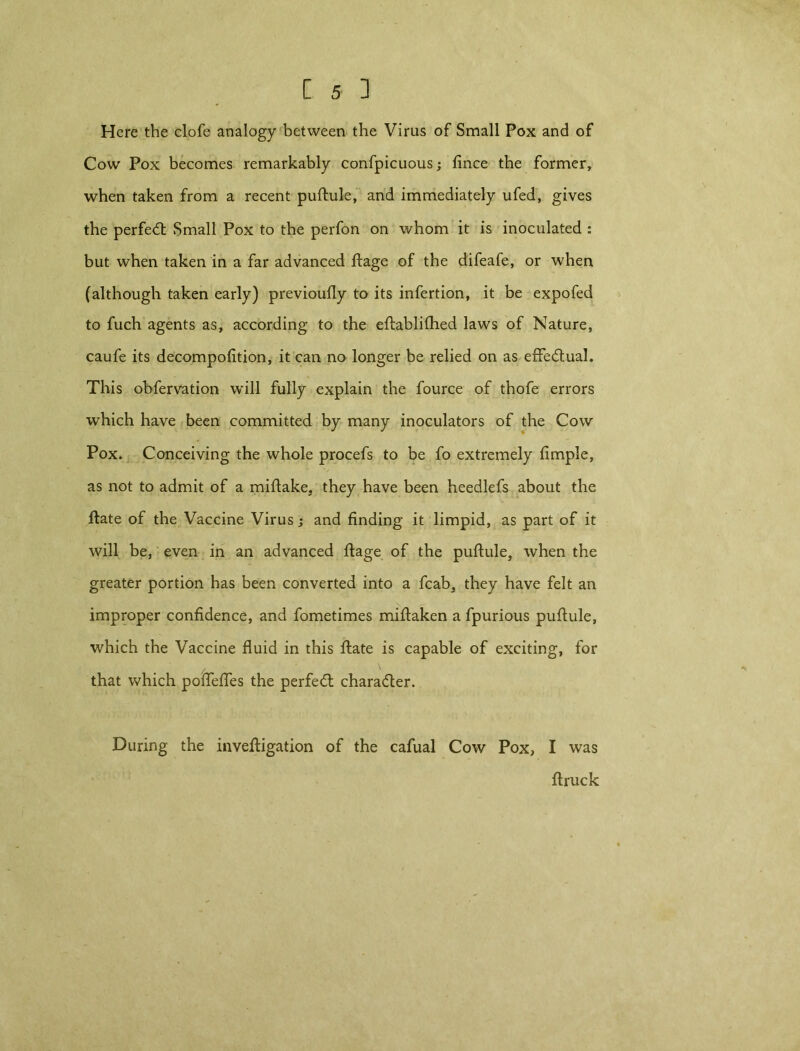 Here the clofe analogy between the Virus of Small Pox and of Cow Pox becomes remarkably confpicuous; fince the former, when taken from a recent puftule, and immediately ufed, gives the perfedl Small Pox to the perfon on whom it is inoculated : but when taken in a far advanced ftage of the difeafe, or when (although taken early) previoufly to its infertion, it be expofed to fuch agents as, according to the eftablifhed laws of Nature, caufe its decompofition, it can no longer be relied on as effectual. This obfervation will fully explain the fource of thofe errors which have been committed by many inoculators of the Cow Pox. Conceiving the whole procefs to be fo extremely fimple, as not to admit of a miftake, they have been heedlefs about the ftate of the Vaccine Virus; and finding it limpid, as part of it will be, even in an advanced ftage of the puftule, when the greater portion has been converted into a fcab, they have felt an improper confidence, and fometimes miftaken a fpurious puflule, which the Vaccine fluid in this ftate is capable of exciting, for that which poftefles the perfect character. During the inveftigation of the cafual Cow Pox, I was flruck