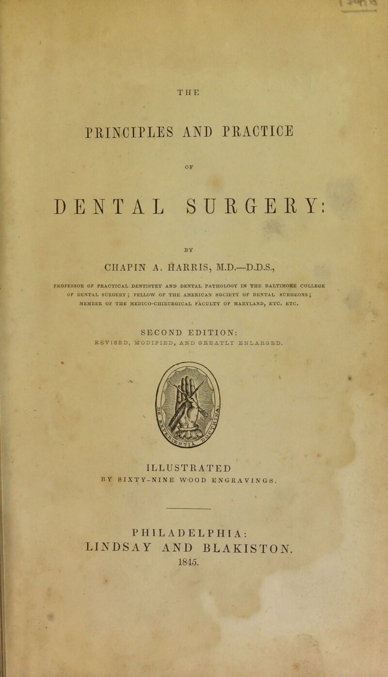 PRINCIPLES AND PRACTICE OF DENTAL SURGERY: BY CHAPIN A. HARRIS, M.D.—D.D.S., PROFESSOR OF PRACTICAL DENTISTRY AND DENTAL PATHOLOGY IN THE BALTIMORE COLLEGE OF DENTAL SURGERY; FELLOW OF THE AMERICAN SOCIETY OF DENTAL SURGEONS; MEMBER OF THE MEDICO-CUIRUROICAL FACULTY OF MARYLAND, ETC. ETC. SECOND EDITION: REVISED, MODIFIED, AND GREATLY ENLARGED. ILLUSTRATED BY SIXTY-NINE WOOD ENGRAVINGS. PHILADELPHIA: LINDSAY AND BLAKISTON. 1845.