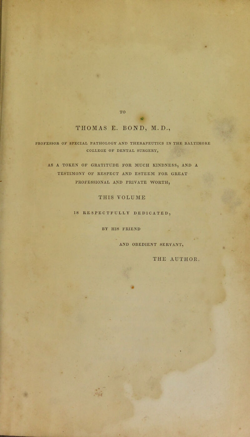 TO « THOMAS E. BOND, M.D., PROFESSOR OF SPECIAL PATHOLOGY AND THERAPEUTICS IN THE BALTIMORE COLLEGE OF DENTAL SURGERY, AS A TOKEN OF GRATITUDE FOR MUCH KINDNESS, AND A TESTIMONY OF RESPECT AND ESTEEM FOR GREAT PROFESSIONAL AND PRIVATE WORTH, THIS VOLUME IS RESPECTFULLY DEDICATED, BY HIS FRIEND AND OBEDIENT SERVANT, THE AUTHOR.