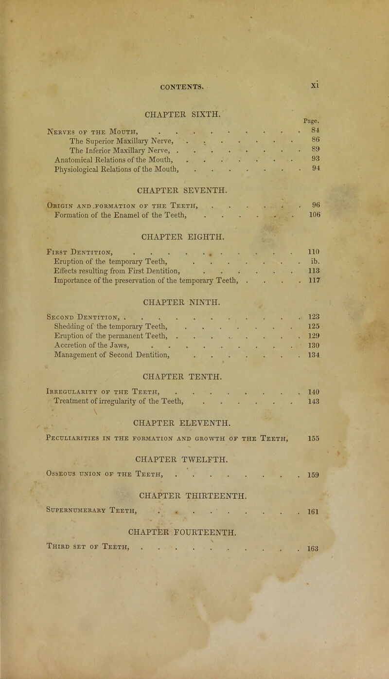 CHAPTER SIXTH. Page. Nerves of the Mouth, 8J The Superior Maxillary Nerve, . 88 The Inferior Maxillary Nerve, 89 Anatomical Relations of the Mouth, 93 Physiological Relations of the Mouth, 94 CHAPTER SEVENTH. Origin and .formation of the Teeth, 96 Formation of the Enamel of the Teeth, 106 CHAPTER EIGHTH. First Dentition, 110 Eruption of the temporary Teeth, ib. Effects resulting from First Dentition, . . . . . . 113 Importance of the preservation of the temporary Teeth, .... 117 CHAPTER NINTH. Second Dentition, 123 Shedding of the temporary Teeth, 125 Eruption of the permanent Teeth, 129 Accretion of the Jaws, 130 Management of Second Dentition, 134 CHAPTER TENTH. Irregularity of the Teeth, 140 Treatment of irregularity of the Teeth, 143 \ CHAPTER ELEVENTH. Peculiarities in the formation and growth of the Teeth, 155 CHAPTER TWELFTH. Osseous union of the Teeth, 159 CHAPTER THIRTEENTH. Supernumerary Teeth, 161 CHAPTER FOURTEENTH. Third set of Teeth. . 163