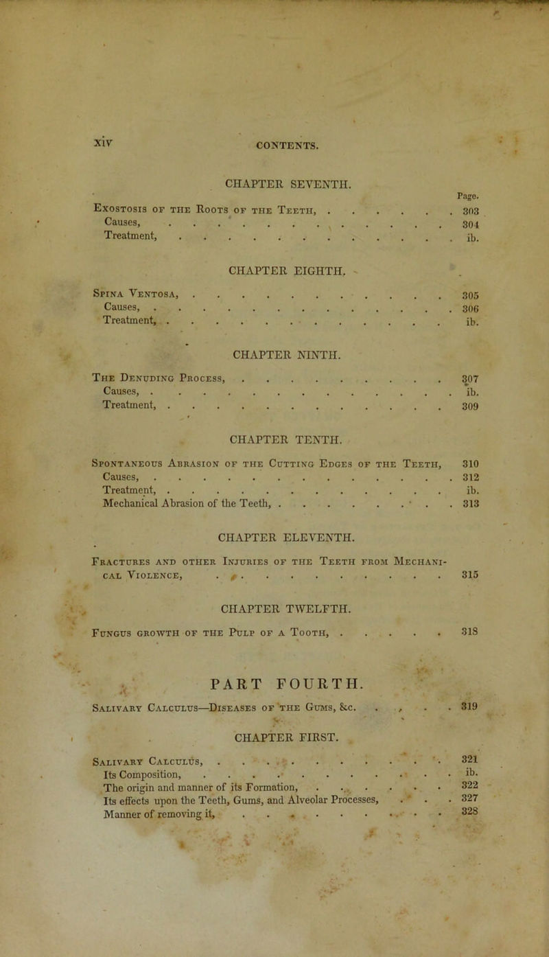 CHAPTER SEVENTH. Page. Exostosis of the Roots of the Teeth, 303 Causes, v 304 Treatment, CHAPTER EIGHTH. Spina Ventosa, 305 Causes 306 Treatment, ib. CHAPTER NINTH. The Denuding Process, 307 Causes, ib. Treatment 309 CHAPTER TENTH. Spontaneous Abrasion of the Cutting Edges of the Teeth, 310 Causes, 312 Treatment, ib. Mechanical Abrasion of the Teeth, • . 313 CHAPTER ELEVENTH. Fractures and other Injuries of the Teeth from Mechani- cal Violence, . / 315 CHAPTER TWELFTH. Fungus growth of the Pulp of a Tooth, 31S PART FOURTH. *\ t •' Salivary Calculus—Diseases of the Gums, &c. . , . . 319 v. CHAPTER FIRST. Salivary Calculus, . . ' • 321 Its Composition, . . . The origin and manner of its Formation, . .... 322 Its effects upon the Teeth, Gums, and Alveolar Processes, . . . 327 Manner of removing it, • 328