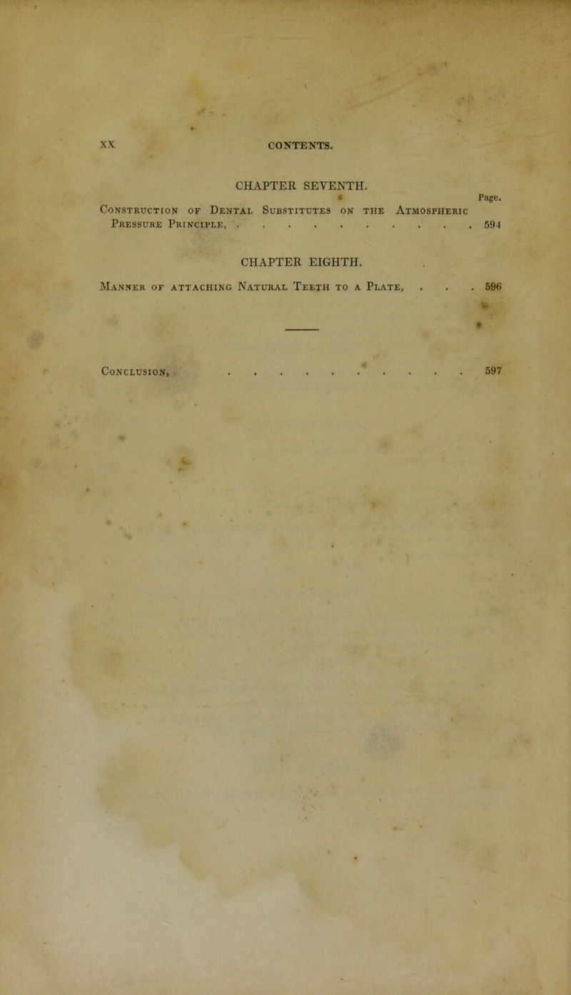 CHAPTER SEVENTH. • Page. Construction of Dental Substitutes on the Atmospheric Pressure Principle, 594 CHAPTER EIGHTH. Manner of attaching Natural Teeth to a Plate, . . . 596 K • Conclusion, < . . . 597