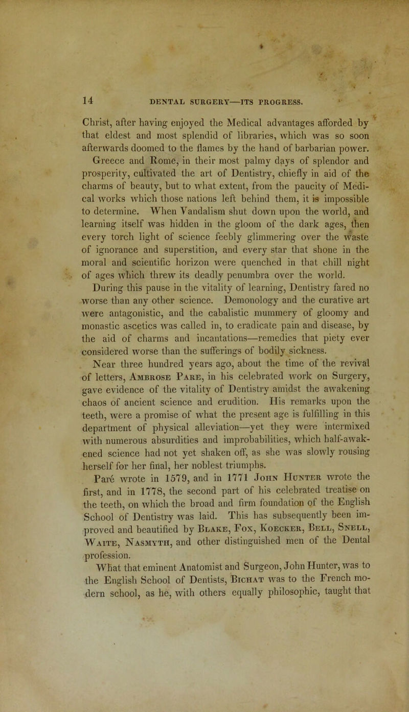 Christ, after having enjoyed the Medical advantages afforded by that eldest and most splendid of libraries, which was so soon afterwards doomed to the flames by the hand of barbarian power. Greece and Rome, in their most palmy days of splendor and prosperity, cultivated the art of Dentistry, chiefly in aid of the charms of beauty, but to what extent, from the paucity of Medi- cal works which those nations left behind them, it is impossible to determine. When Vandalism shut down upon the ivorld, and learning itself was hidden in the gloom of the dark ages, then every torch light of science feebly glimmering over the waste of ignorance and superstition, and every star that shone in the moral and scientific horizon were quenched in that chill night of ages which threw its deadly penumbra over the world. During this pause in the vitality of learning, Dentistry fared no worse than any other science. Demonology and the curative art were antagonistic, and the cabalistic mummery of gloomy and monastic ascetics was called in, to eradicate pain and disease, by the aid of charms and incantations—remedies that piety ever considered worse than the sufferings of bodily sickness. Near three hundred years ago, about the time of the revival of letters, Ambrose Pare, in his celebrated work on Surgery, gave evidence of the vitality of Dentistry amidst the awakening chaos of ancient science and erudition. Ilis remarks upon the teeth, were a promise of what the present age is fulfdling in this department of physical alleviation—yet they were intermixed with numerous absurdities and improbabilities, which half-awak- ened science had not yet shaken off, as she was slowly rousing herself for her final, her noblest triumphs. Pare wrote in 1579, and in 1771 John Hunter wrote the first, and in 1778, the second part of his celebrated treatise on the teeth, on which the broad and firm foundation of the English School of Dentistry was laid. This has subsequently been im- proved and beautified by Blake, Fox, Ivoecker, Bell, Snell, Waite, Nasmyth, and other distinguished men of the Dental profession. What that eminent Anatomist and Surgeon, John Hunter, was to the English School of Dentists, Bichat was to the French mo- dern school, as he, with others equally philosophic, taught that