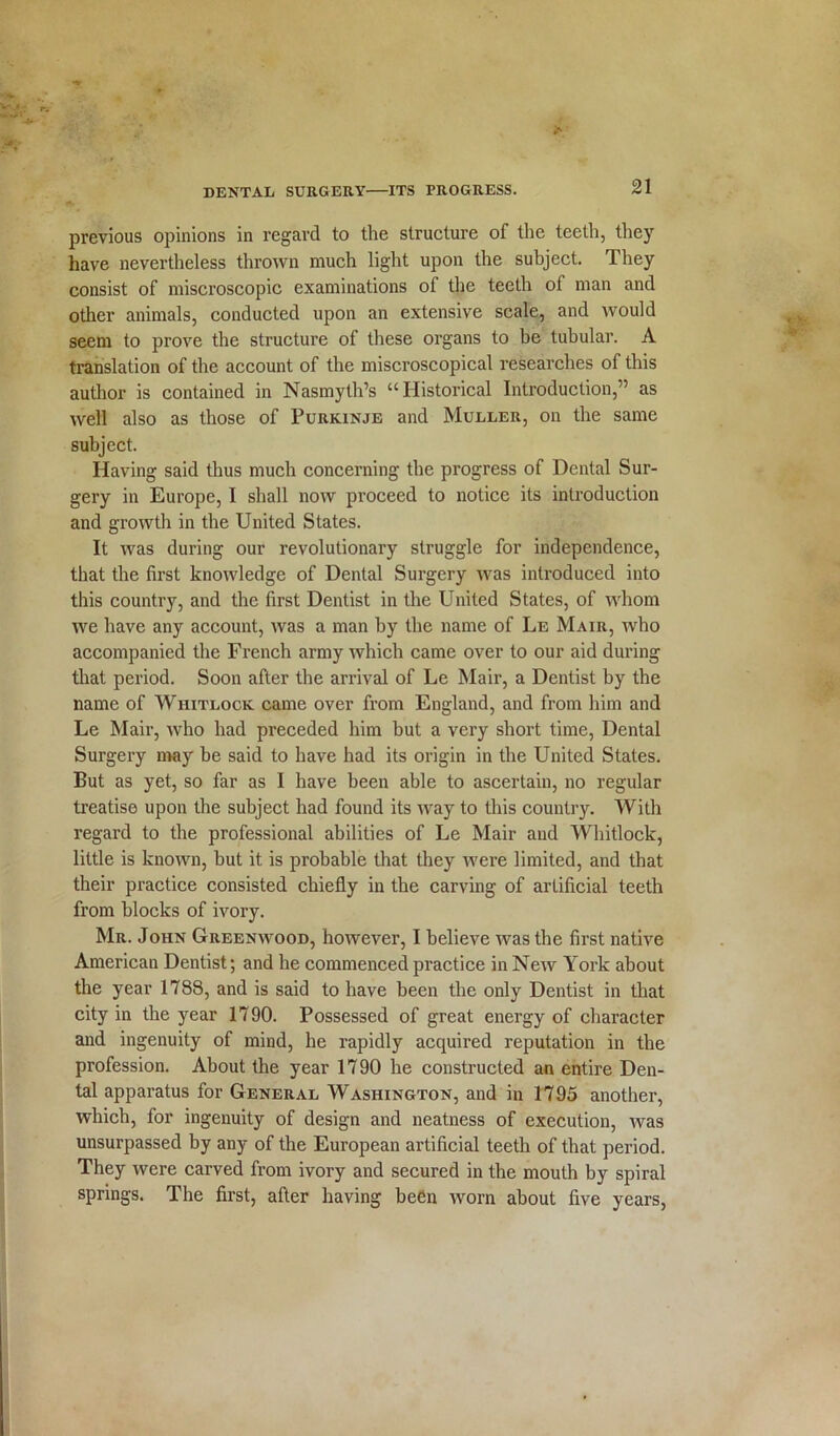 previous opinions in regard to the structure of the teeth, they have nevertheless thrown much light upon the subject. They consist of miscroscopic examinations of the teeth of man and other animals, conducted upon an extensive scale, and would seem to prove the structure of these organs to be tubular. A translation of the account of the miscroscopical researches of this author is contained in Nasmyth’s “Historical Introduction,” as well also as those of Purkinje and Muller, on the same subject. Having said thus much concerning the progress of Dental Sur- gery in Europe, I shall now proceed to notice its introduction and growth in the United States. It was during our revolutionary struggle for independence, that the first knowledge of Dental Surgery was introduced into this country, and the first Dentist in the United States, of whom we have any account, was a man by the name of Le Mair, who accompanied the French army which came over to our aid during that period. Soon after the arrival of Le Mair, a Dentist by the name of Whitlock came over from England, and from him and Le Mair, who had preceded him but a very short time, Dental Surgery may be said to have had its origin in the United States. But as yet, so far as I have been able to ascertain, no regular treatise upon the subject had found its way to this country. With regard to the professional abilities of Le Mair and Whitlock, little is known, but it is probable that they were limited, and that their practice consisted chiefly in the carving of artificial teeth from blocks of ivory. Mr. John Greenwood, however, I believe was the first native American Dentist; and he commenced practice in New York about the year 1788, and is said to have been the only Dentist in that city in the year 1790. Possessed of great energy of character and ingenuity of mind, he rapidly acquired reputation in the profession. About the year 1790 he constructed an entire Den- tal apparatus for General Washington, and in 1795 another, which, for ingenuity of design and neatness of execution, was unsurpassed by any of the European artificial teeth of that period. They were carved from ivory and secured in the mouth by spiral springs. The first, after having been worn about five years,