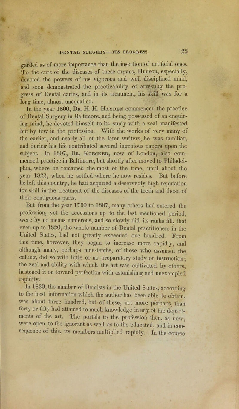 garded as of more importance than the insertion of artificial ones. To the cure of the diseases of these organs, Hudson, especially, devoted the powers of his vigorous and well disciplined mind, and soon demonstrated the practicability of arresting the pro- gress of Dental caries, and in its treatment, his skill was for a long time, almost unequalled. In the year 1800, Dr. H. H. Hayden commenced the practice of Dental Surgery in Baltimore, and being possessed of an enquir- ing mind, he devoted himself to its study with a zeal manifested but by few in the profession. With the works of very many of the earlier, and nearly all of the later writers, he was familiar, and during his life contributed several ingenious papers upon the subject. In 1807, Dr. Koecker, now of London, also com- menced practice in Baltimore, but shortly after moved to Philadel- phia, where he remained the most of the time, until about the year 1822, when he settled where he now resides. But before he left this country, he had acquired a deservedly high reputation for skill in the treatment of the diseases of the teeth and those of their contiguous parts. But from the year 1790 to 1807, many others had entered the profession, yet the accessions up to the last mentioned period, were by no means numerous, and so slowly did its ranks fill, that even up to 1820, the whole number of Dental practitioners in the United States, had not greatly exceeded one hundred. From this time, however, they began to increase more rapidly, and although many, perhaps nine-tenths, of those who assumed the calling, did so with little or no preparatory study or instruction; the zeal and ability with which the art was cultivated by others, hastened it on toward perfection with astonishing and unexampled rapidity. In 1830, the number of Dentists in the United States, according to the best information which the author has been able to obtain, was about three hundred, but of these, not more perhaps, than forty or fifty had attained to much knowledge in any of the depart- ments of the art. The portals to the profession then, as now, were open to the ignorant as well as to the educated, and in con- sequence of this, its members multiplied rapidly. In the course