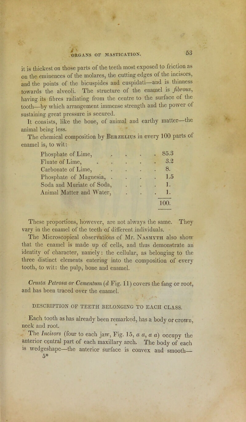 it is thickest on those parts of the teeth most exposed to friction as on the eminences of the molares, the cutting edges of the incisors, and the points of the bicuspides and cuspidati—and is thinness towards the alveoli. The structure of the enamel is fibrous, having its fibres radiating from the centre to the surface of the tooth—by which arrangement immense strength and the power of sustaining great pressure is secured. It consists, like the bone, of animal and earthy matter—the animal being less. The chemical composition by Berzelius in every 100 parts ot enamel is, to wit: Phosphate of Lime, .... 85.3 Fluate of Lime, 3.2 Carbonate of Lime, .... 8. Phosphate of Magnesia, . . . .1.5 Soda and Muriate of Soda, . . .1. Animal Matter and Water, . . .1. 100. These proportions, however, are not always the same. They vary in the enamel of the teeth of different individuals. The Microscopical observations of Mr. Nasmyth also show that the enamel is made up of cells, and thus demonstrate an identity of character, namely: the cellular, as belonging to the three distinct elements entering into the composition of every tooth, to wit: the pulp, bone and enamel. Crusta Petrosa or Cementum (d Fig. 11) covers the fang or root, and has been traced over the enamel. DESCRIPTION OF TEETH BELONGING TO EACH CLASS. Each tooth as has already been remarked, has a body or crown, neck and root. The Incisors (four to each jaw, Fig. 15, a a, a a) occupy the anterior central part of each maxillary arch. The body of each is wedgeshape—the anterior surface is convex and smooth 5*