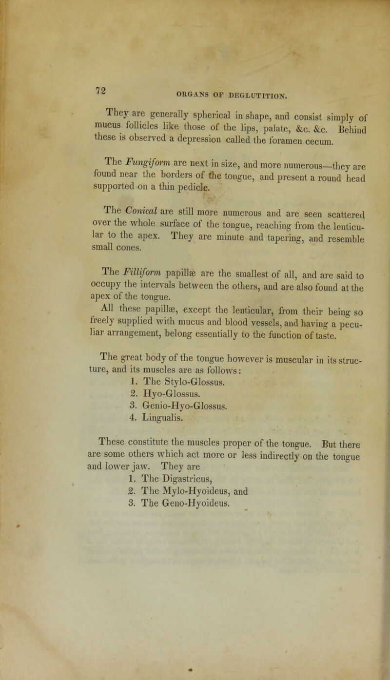 ORGANS OF DEGLUTITION. They are generally spherical in shape, and consist simply of mucus follicles like those of the lips, palate, &c. &c. Behind these is observed a depression called the foramen cecum. The Fungiform are next in size, and more numerous—they are found near the borders of the tongue, and present a round head supported on a thin pedicle. The Conical are still more numerous and are seen scattered over the whole surface of the tongue, reaching from the lenticu- lar to the apex. They are minute and tapering, and resemble small cones. The Filliform papillae are the smallest of all, and are said to occupy the intervals between the others, and are also found at the apex of the tongue. All these papillae, except the lenticular, from their being so fieely supplied with mucus and blood vessels, and having a pecu- liar arrangement, belong essentially to the function of taste. The great body of the tongue however is muscular in its struc- ture, and its muscles are as follows: 1. The Stylo-Glossus. 2. Hyo-Glossus. 3. Genio-Hyo-Glossus. 4. Lingualis. These constitute the muscles proper of the tongue. But there are some others which act more or less indirectly on the tongue and lower jaw. They are 1. The Digastricus, 2. The Mylo-Hyoideus, and 3. The Geno-IIyoideus.