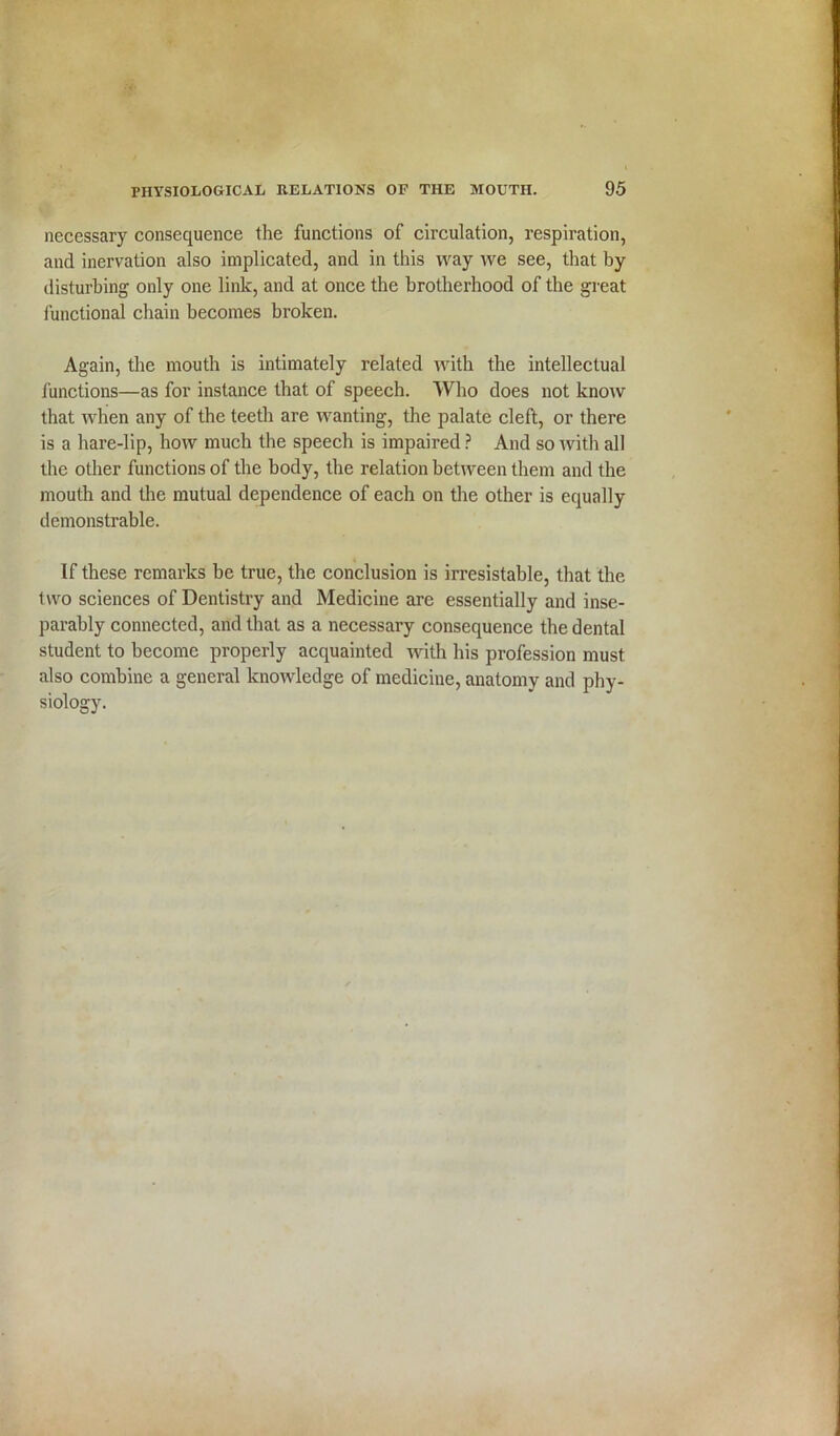 necessary consequence the functions of circulation, respiration, and inervation also implicated, and in this way we see, that by disturbing only one link, and at once the brotherhood of the great functional chain becomes broken. Again, the mouth is intimately related with the intellectual functions—as for instance that of speech. Who does not know that when any of the teeth are wanting, the palate cleft, or there is a hare-lip, how much the speech is impaired ? And so with all the other functions of the body, the relation between them and the mouth and the mutual dependence of each on the other is equally demonstrable. If these remarks be true, the conclusion is irresistable, that the two sciences of Dentistry and Medicine are essentially and inse- parably connected, and that as a necessary consequence the dental student to become properly acquainted with his profession must also combine a general knowledge of medicine, anatomy and phy- siology.