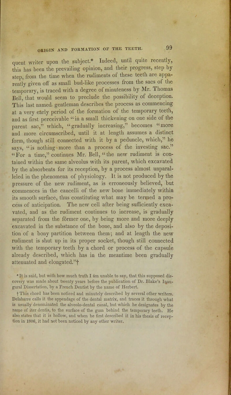 quent writer upon the subject.* Indeed, until cjuite recently, this has been the prevailing opinion, and their progress, step by step, from the time when the rudiments of these teeth are appa- rently given off as small bud-like processes from the sacs of the temporary, is traced with a degree of minuteness by Mr. Thomas Bell, that would seem to preclude the possibility of deception. This last named gentleman describes the process as commencing at a very early period of the formation of the temporary teeth, and as first perceivable “ in a small thickening on one side of the parent sac,” which, “gradually increasing,” becomes “more and more circumscribed, until it at length assumes a distinct form, though still connected with it by a peduncle, which,” he says, “is nothing more than a process of the investing sac.” “For a time,” continues Mr. Bell, “the new rudiment is con- tained within the same alveolus with its parent, which excavated by the absorbents for its reception, by a process almost unparal- leled in the phenomena of physiology. It is not produced by the pressure of the new rudiment, as is erroneously believed, but commences in the cancelli of the new bone immediately within its smooth surface, thus constituting what may be termed a pro- cess of anticipation. The new cell after being sufficiently exca- vated, and as the rudiment continues to increase, is gradually separated from the former one, by being more and more deeply excavated in the substance of the bone, and also by the deposi- tion of a bony partition between them; and at length the new rudiment is shut up in its proper socket, though still connected with the temporary teeth by a chord or process of the capsule already described, which has in the meantime been gradually attenuated and elongated.”! * It is said, but with how much truth I am unable to say, that this supposed dis- covery was made about twenty years before the publication of Dr. Blake’s Inau- gural Dissertation, by a French Dentist by the name of Herbert. tThis chord has been noticed and minutely described by several other writers. Delabarre calls it the appendage of the dental matrix, and traces it through what is usually denominated the alveolo-dental canal, but which he designates by the name of iter dentis, to the surface of the gum behind the temporary teeth. He also states that it is hollow, and when he first described it in his thesis of recep- tion in 1806, it had not been noticed by any other writer.