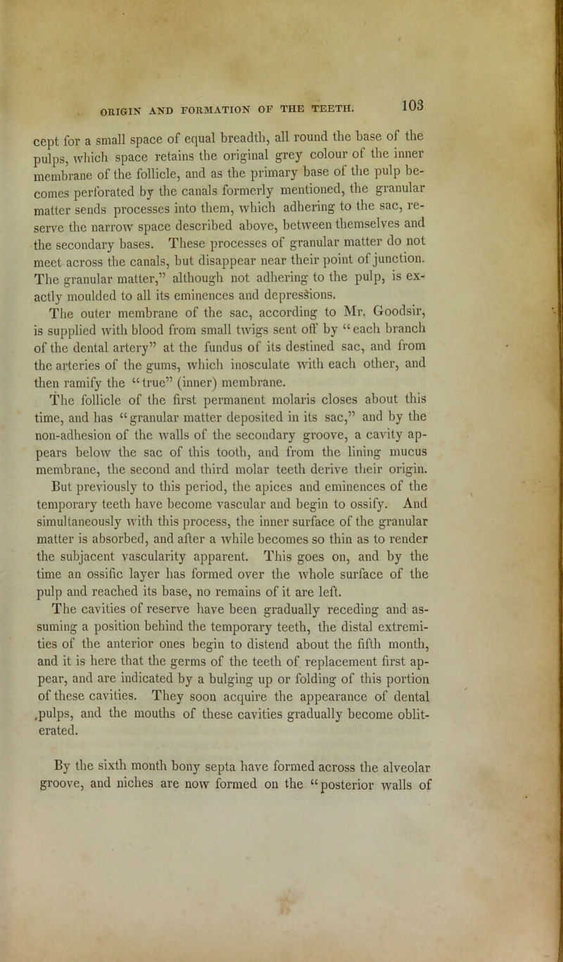 cept for a small space of equal breadth, all round the base of the pulps, which space retains the original grey colour of the inner membrane of the follicle, and as the primary base of the pulp be- comes perforated by the canals formerly mentioned, the granular matter sends processes into them, which adhering to the sac, re- serve the narrow space described above, between themselves and the secondary bases. These processes of granular matter do not meet across the canals, but disappear near their point of junction. The granular matter,” although not adhering to the pulp, is ex- actly moulded to all its eminences and depressions. The outer membrane of the sac, according to Mr. Goodsir, is supplied with blood from small twigs sent off by “each branch of the dental artery” at the fundus of its destined sac, and from the arteries of the gums, which inosculate with each other, and then ramify the “ true” (inner) membrane. The follicle of the first permanent molaris closes about this time, and has “ granular matter deposited in its sac,” and by the non-adhesion of the walls of the secondary groove, a cavity ap- pears below the sac of this tooth, and from the lining mucus membrane, the second and third molar teeth derive their origin. But previously to this period, the apices and eminences of the temporary teeth have become vascular and begin to ossify. And simultaneously with this process, the inner surface of the granular matter is absorbed, and after a while becomes so thin as to render the subjacent vascularity apparent. This goes on, and by the time an ossific layer has formed over the whole surface of the pulp and reached its base, no remains of it are left. The cavities of reserve have been gradually receding and as- suming a position behind the temporary teeth, the distal extremi- ties of the anterior ones begin to distend about the fifth month, and it is here that the germs of the teeth of replacement first ap- pear, and are indicated by a bulging up or folding of this portion of these cavities. They soon acquire the appearance of dental .pulps, and the mouths of these cavities gradually become oblit- erated. By the sixth month bony septa have formed across the alveolar groove, and niches are now formed on the “posterior Avails of